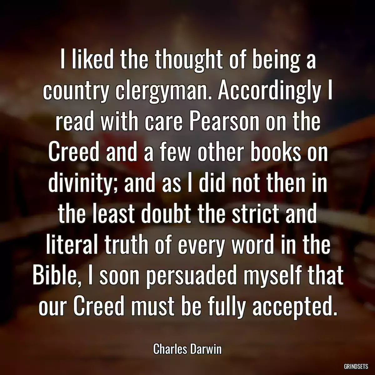 I liked the thought of being a country clergyman. Accordingly I read with care Pearson on the Creed and a few other books on divinity; and as I did not then in the least doubt the strict and literal truth of every word in the Bible, I soon persuaded myself that our Creed must be fully accepted.