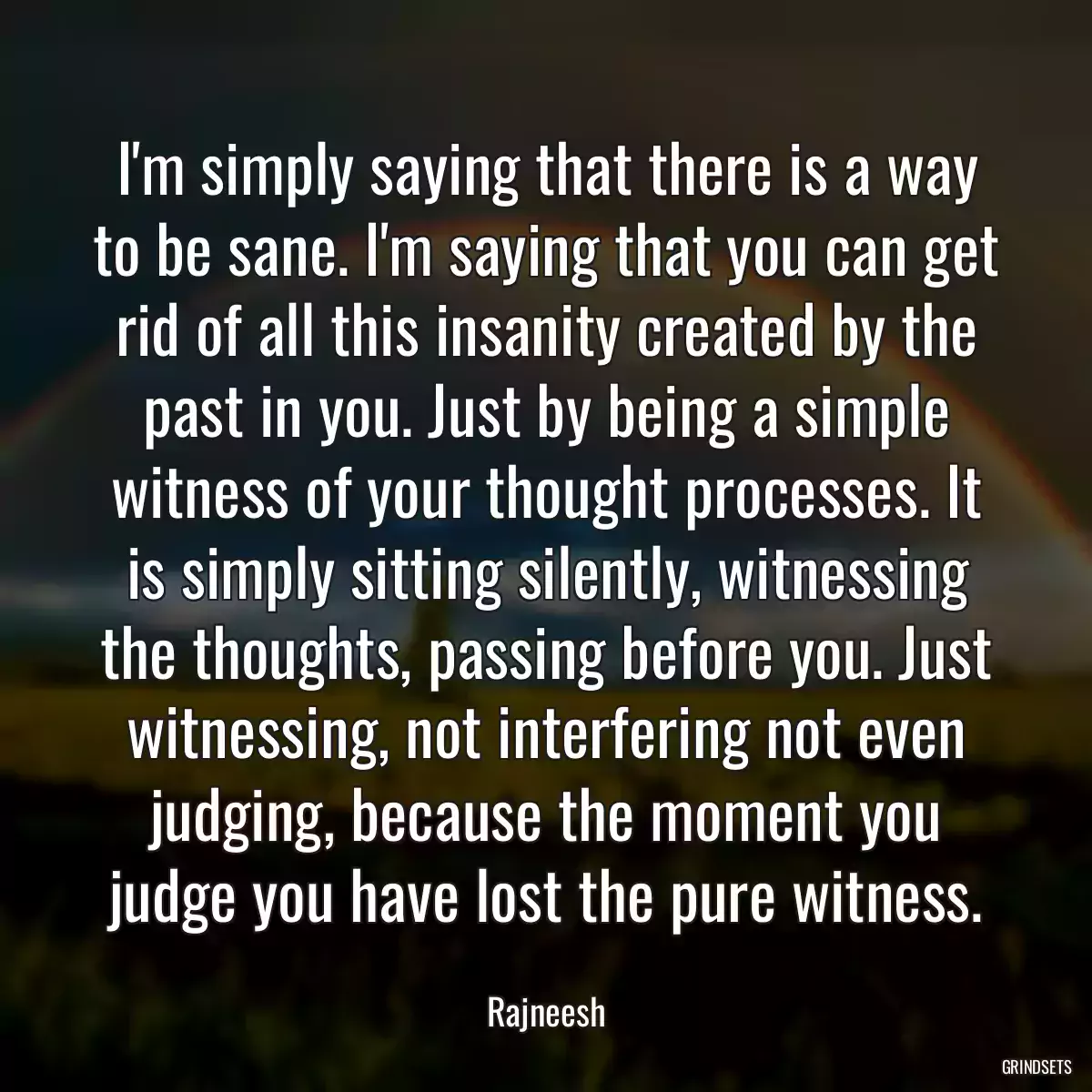 I\'m simply saying that there is a way to be sane. I\'m saying that you can get rid of all this insanity created by the past in you. Just by being a simple witness of your thought processes. It is simply sitting silently, witnessing the thoughts, passing before you. Just witnessing, not interfering not even judging, because the moment you judge you have lost the pure witness.