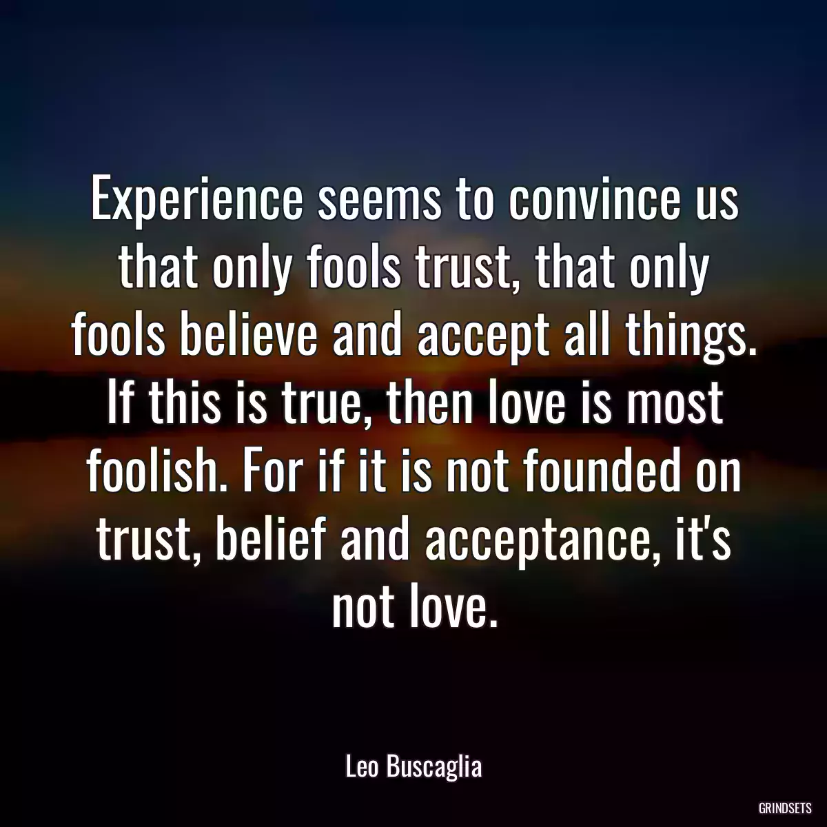 Experience seems to convince us that only fools trust, that only fools believe and accept all things. If this is true, then love is most foolish. For if it is not founded on trust, belief and acceptance, it\'s not love.