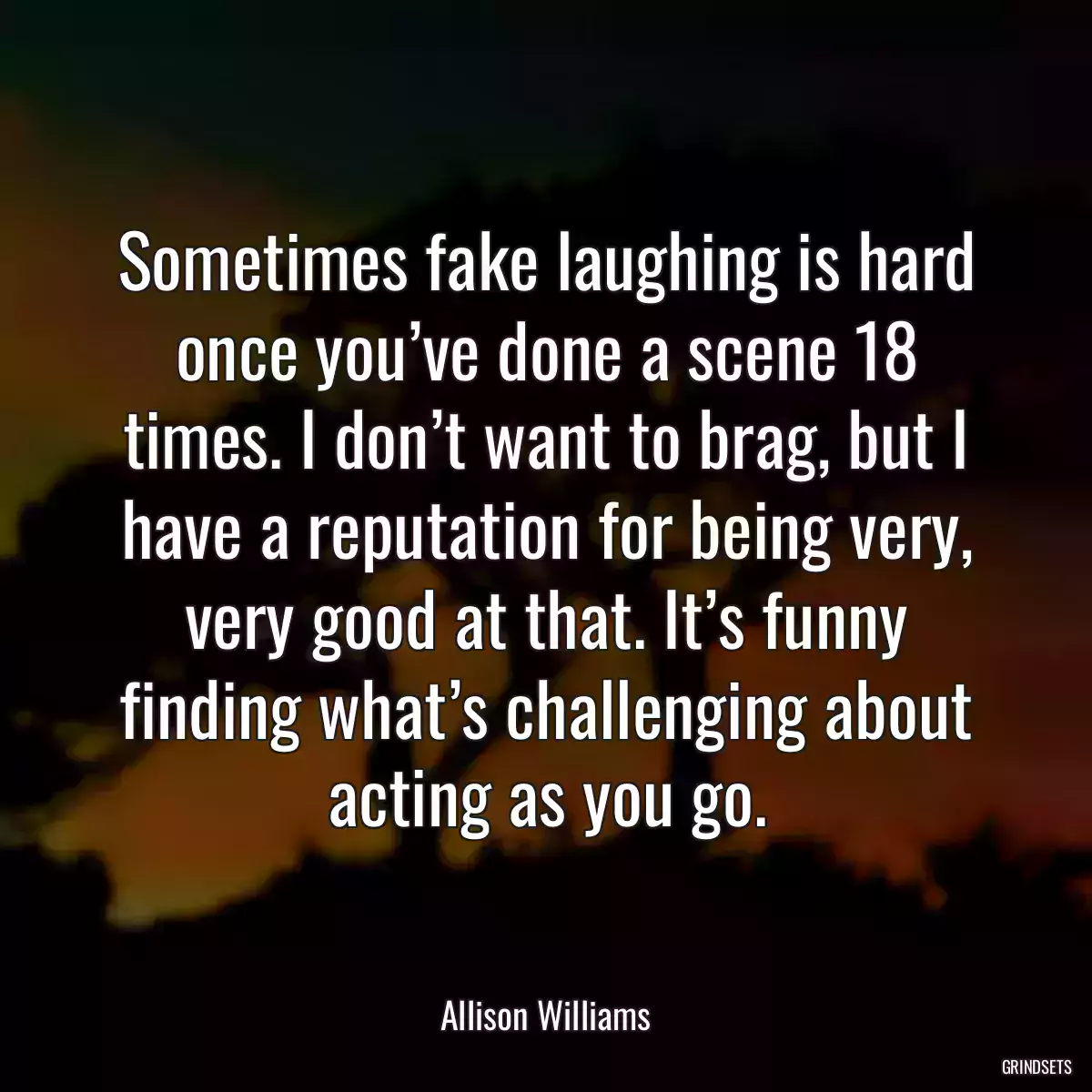 Sometimes fake laughing is hard once you’ve done a scene 18 times. I don’t want to brag, but I have a reputation for being very, very good at that. It’s funny finding what’s challenging about acting as you go.