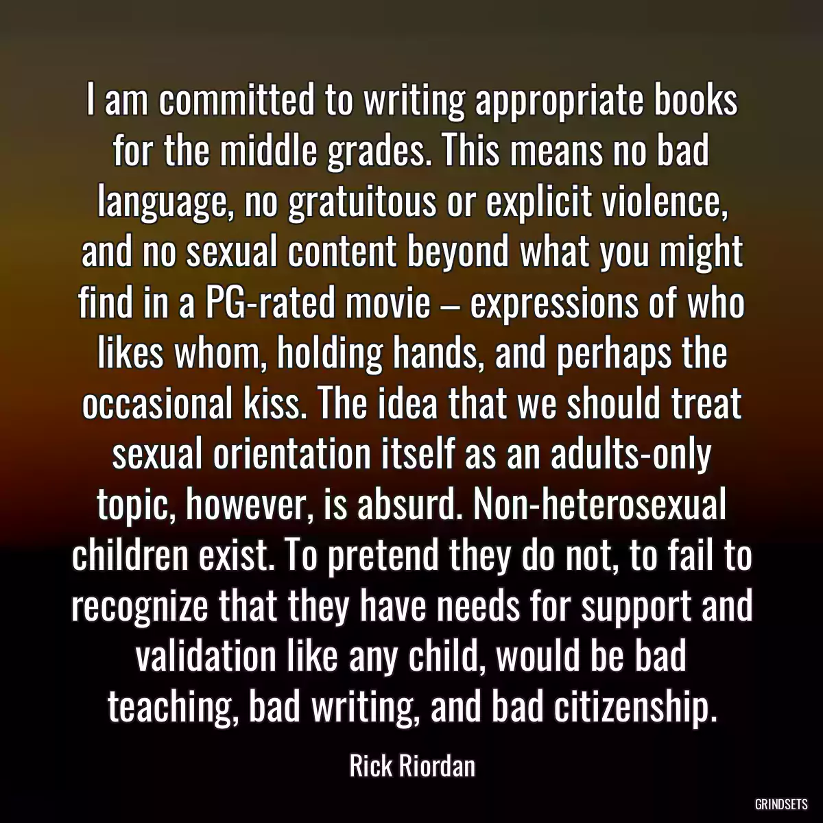 I am committed to writing appropriate books for the middle grades. This means no bad language, no gratuitous or explicit violence, and no sexual content beyond what you might find in a PG-rated movie – expressions of who likes whom, holding hands, and perhaps the occasional kiss. The idea that we should treat sexual orientation itself as an adults-only topic, however, is absurd. Non-heterosexual children exist. To pretend they do not, to fail to recognize that they have needs for support and validation like any child, would be bad teaching, bad writing, and bad citizenship.