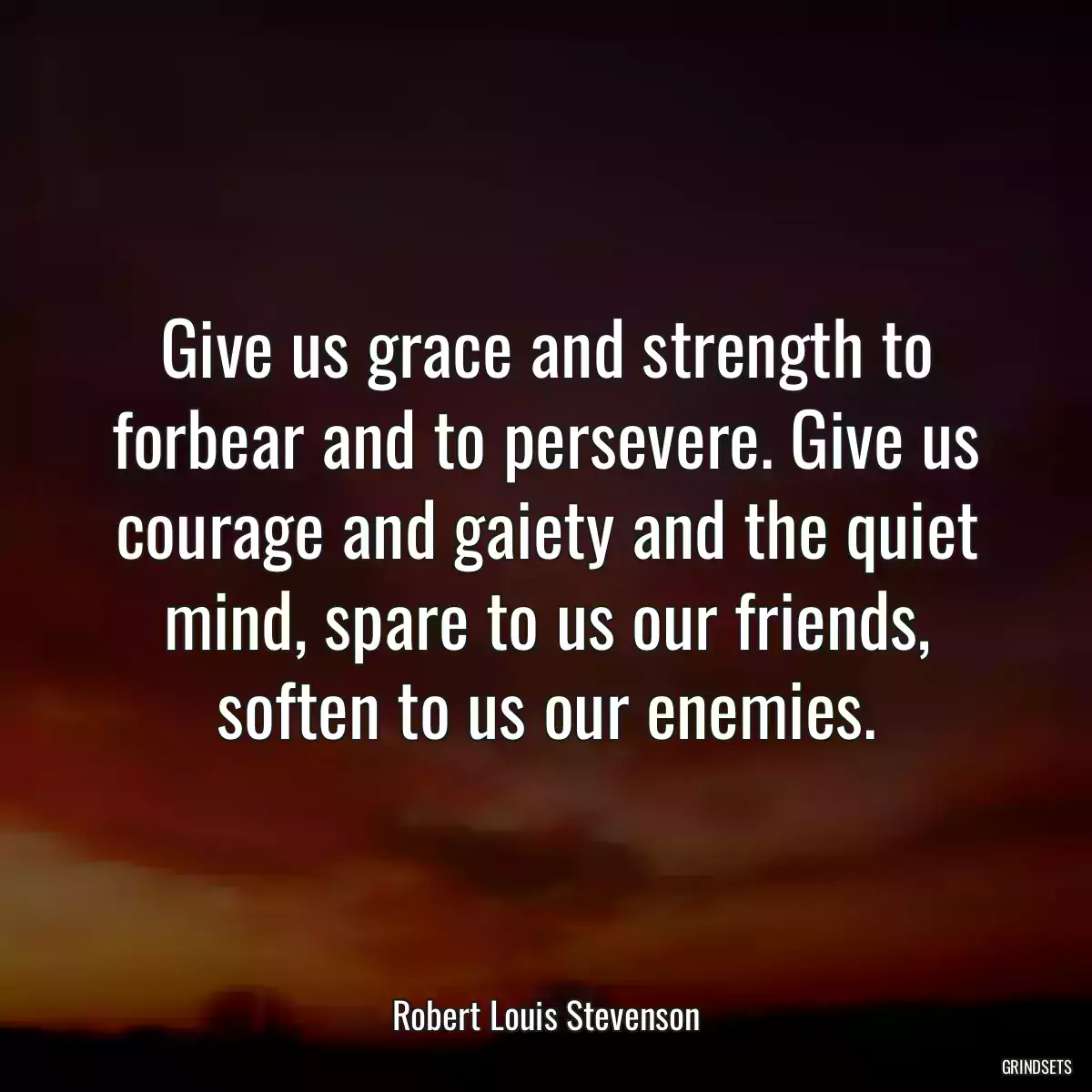 Give us grace and strength to forbear and to persevere. Give us courage and gaiety and the quiet mind, spare to us our friends, soften to us our enemies.