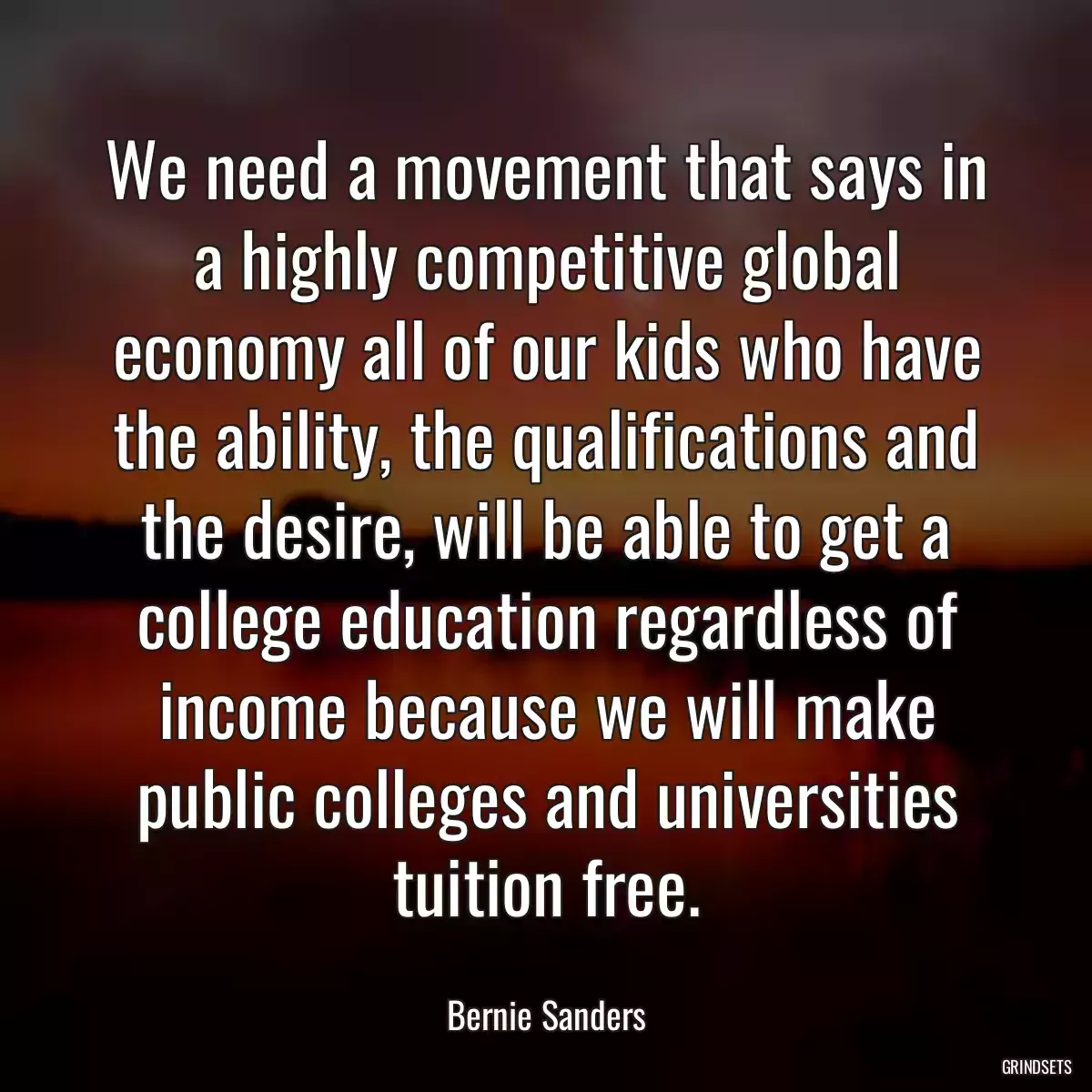 We need a movement that says in a highly competitive global economy all of our kids who have the ability, the qualifications and the desire, will be able to get a college education regardless of income because we will make public colleges and universities tuition free.