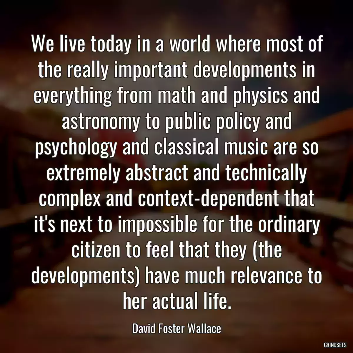 We live today in a world where most of the really important developments in everything from math and physics and astronomy to public policy and psychology and classical music are so extremely abstract and technically complex and context-dependent that it\'s next to impossible for the ordinary citizen to feel that they (the developments) have much relevance to her actual life.