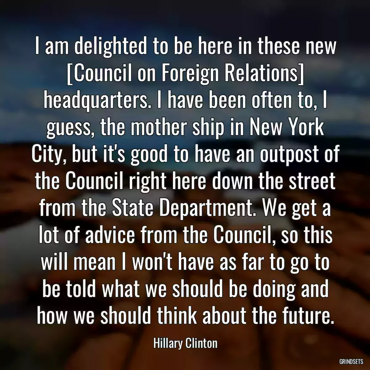 I am delighted to be here in these new [Council on Foreign Relations] headquarters. I have been often to, I guess, the mother ship in New York City, but it\'s good to have an outpost of the Council right here down the street from the State Department. We get a lot of advice from the Council, so this will mean I won\'t have as far to go to be told what we should be doing and how we should think about the future.