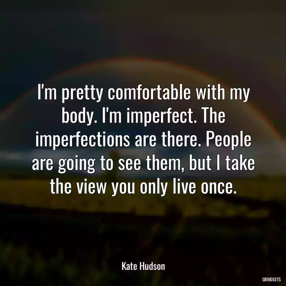 I\'m pretty comfortable with my body. I\'m imperfect. The imperfections are there. People are going to see them, but I take the view you only live once.