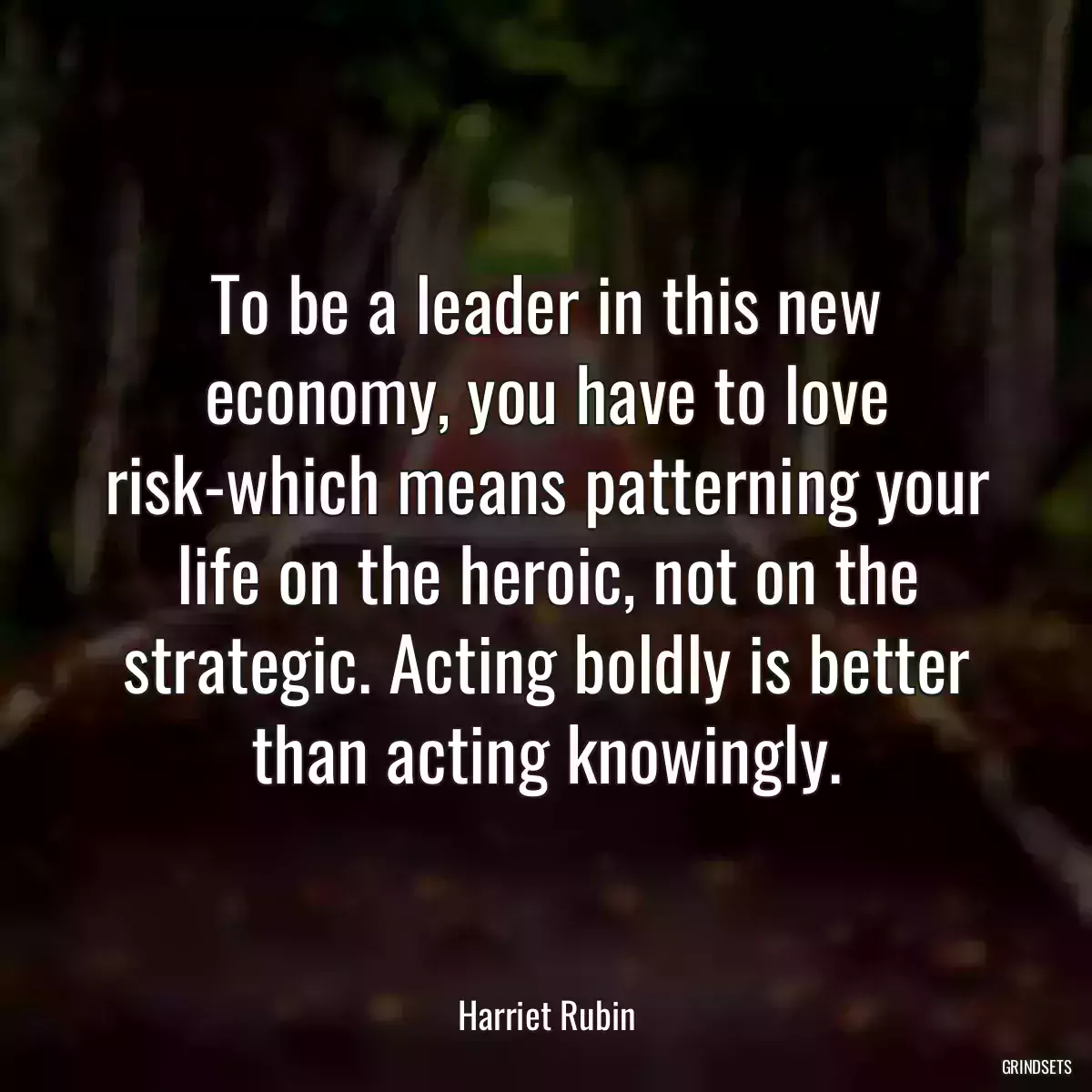 To be a leader in this new economy, you have to love risk-which means patterning your life on the heroic, not on the strategic. Acting boldly is better than acting knowingly.