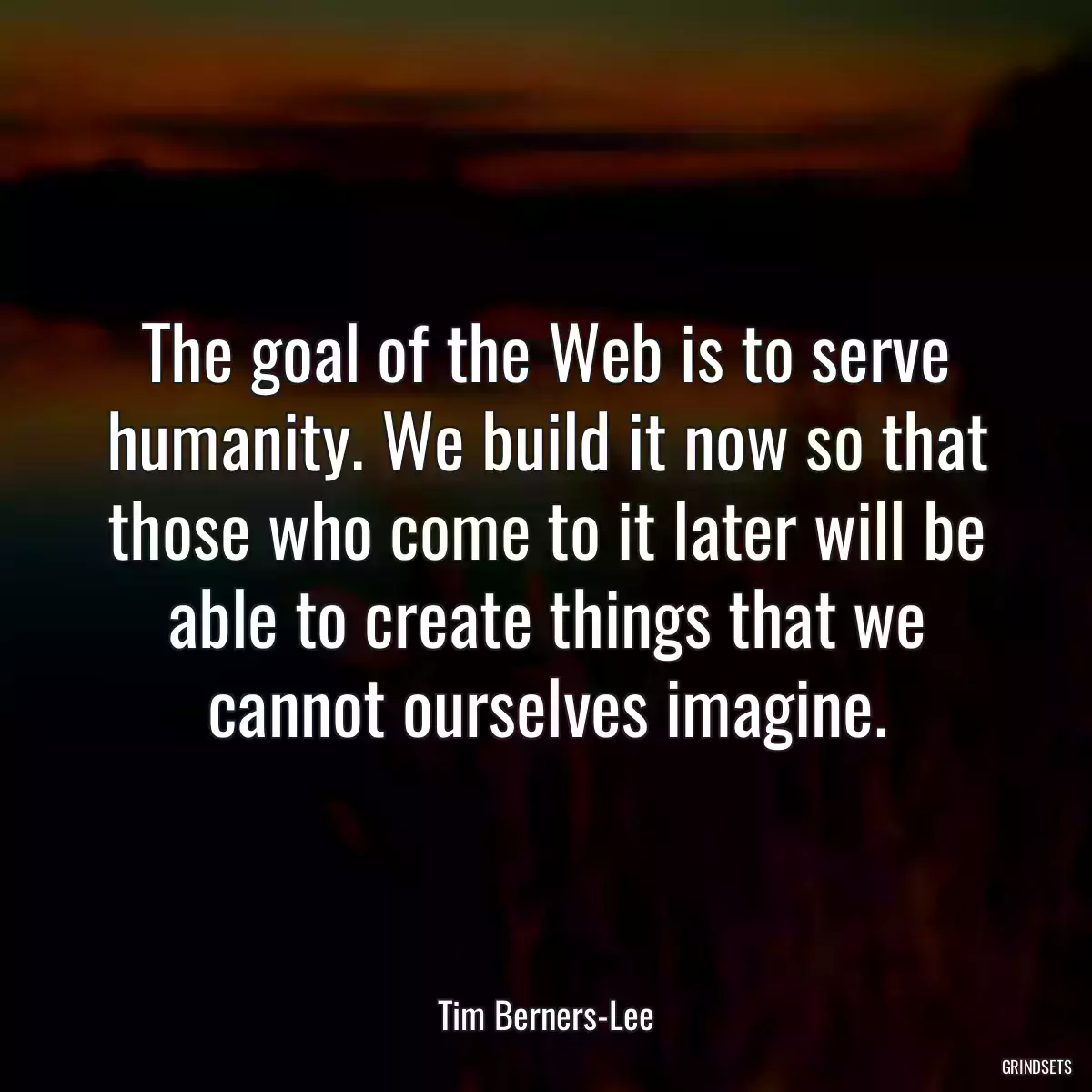 The goal of the Web is to serve humanity. We build it now so that those who come to it later will be able to create things that we cannot ourselves imagine.