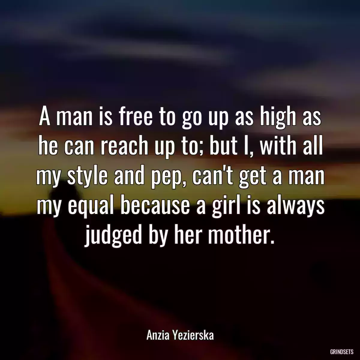 A man is free to go up as high as he can reach up to; but I, with all my style and pep, can\'t get a man my equal because a girl is always judged by her mother.