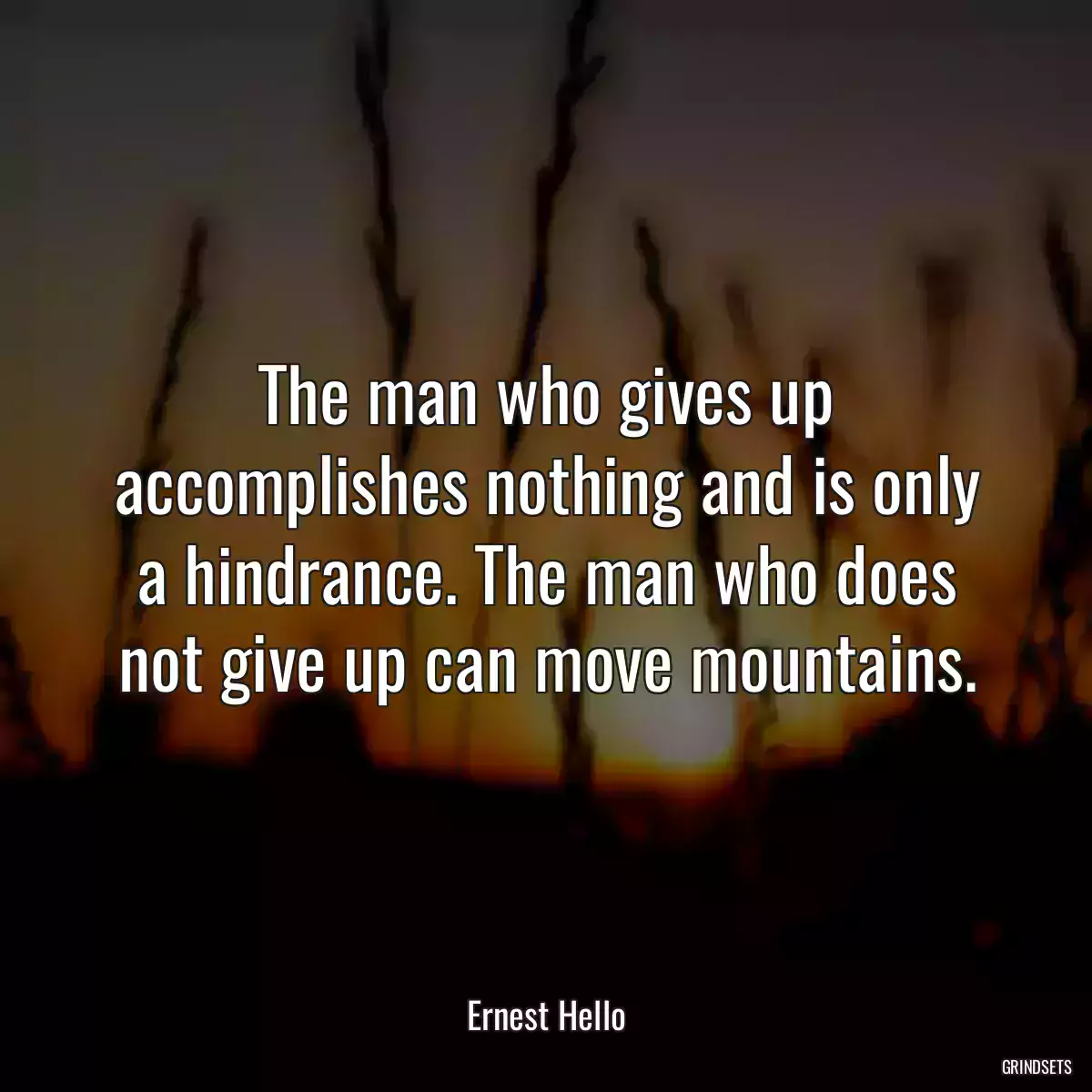 The man who gives up accomplishes nothing and is only a hindrance. The man who does not give up can move mountains.