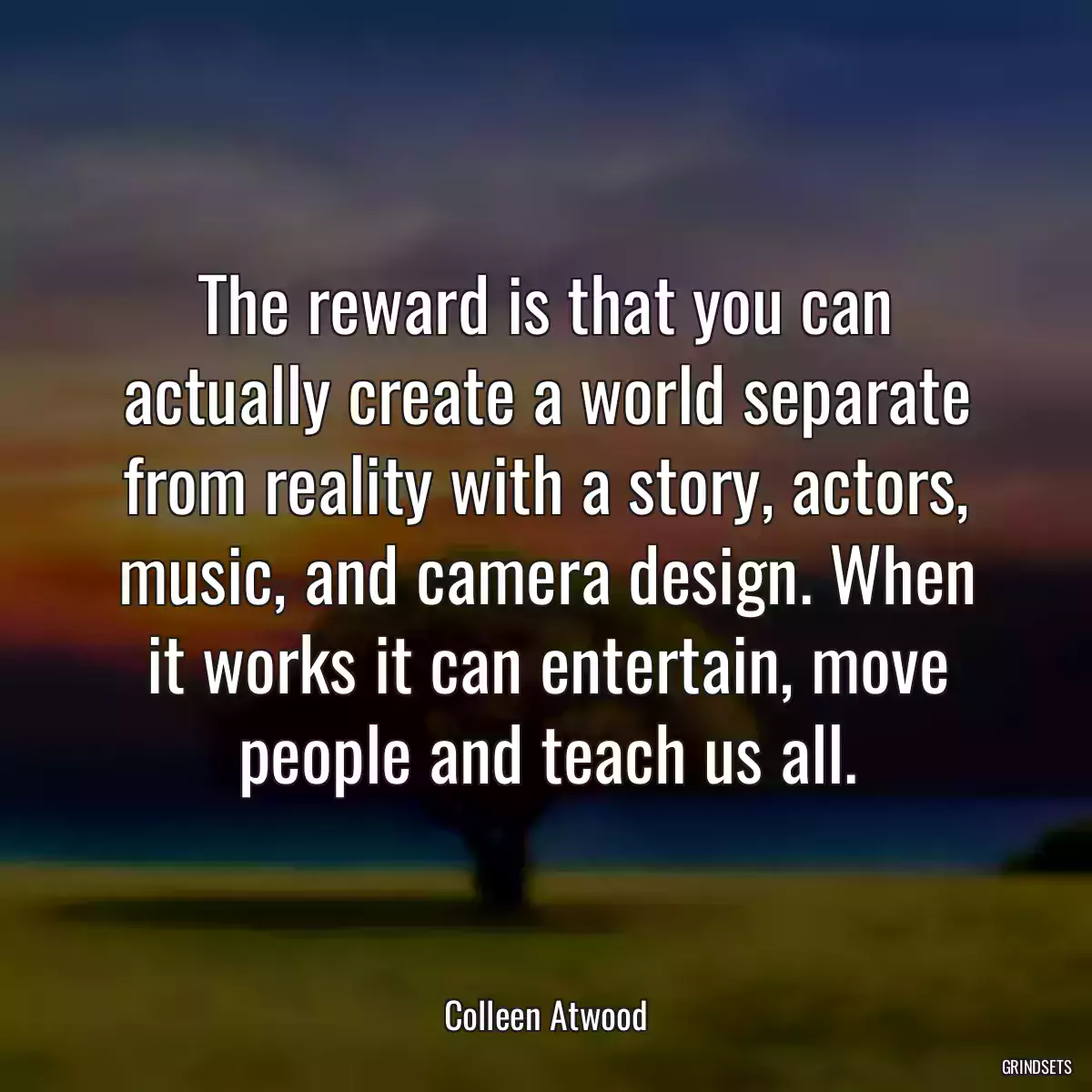 The reward is that you can actually create a world separate from reality with a story, actors, music, and camera design. When it works it can entertain, move people and teach us all.