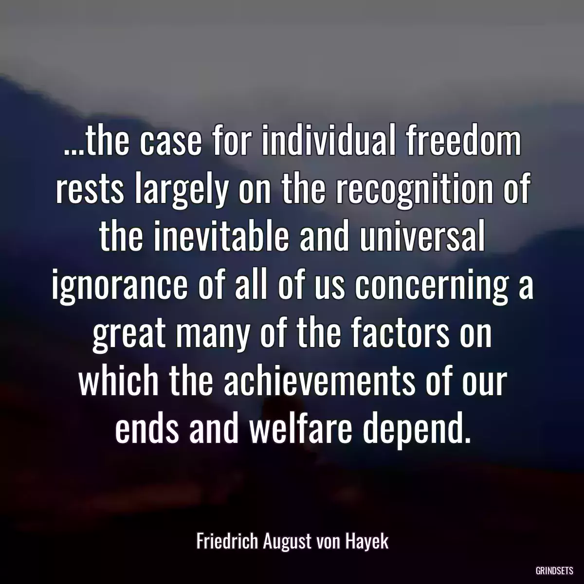 ...the case for individual freedom rests largely on the recognition of the inevitable and universal ignorance of all of us concerning a great many of the factors on which the achievements of our ends and welfare depend.