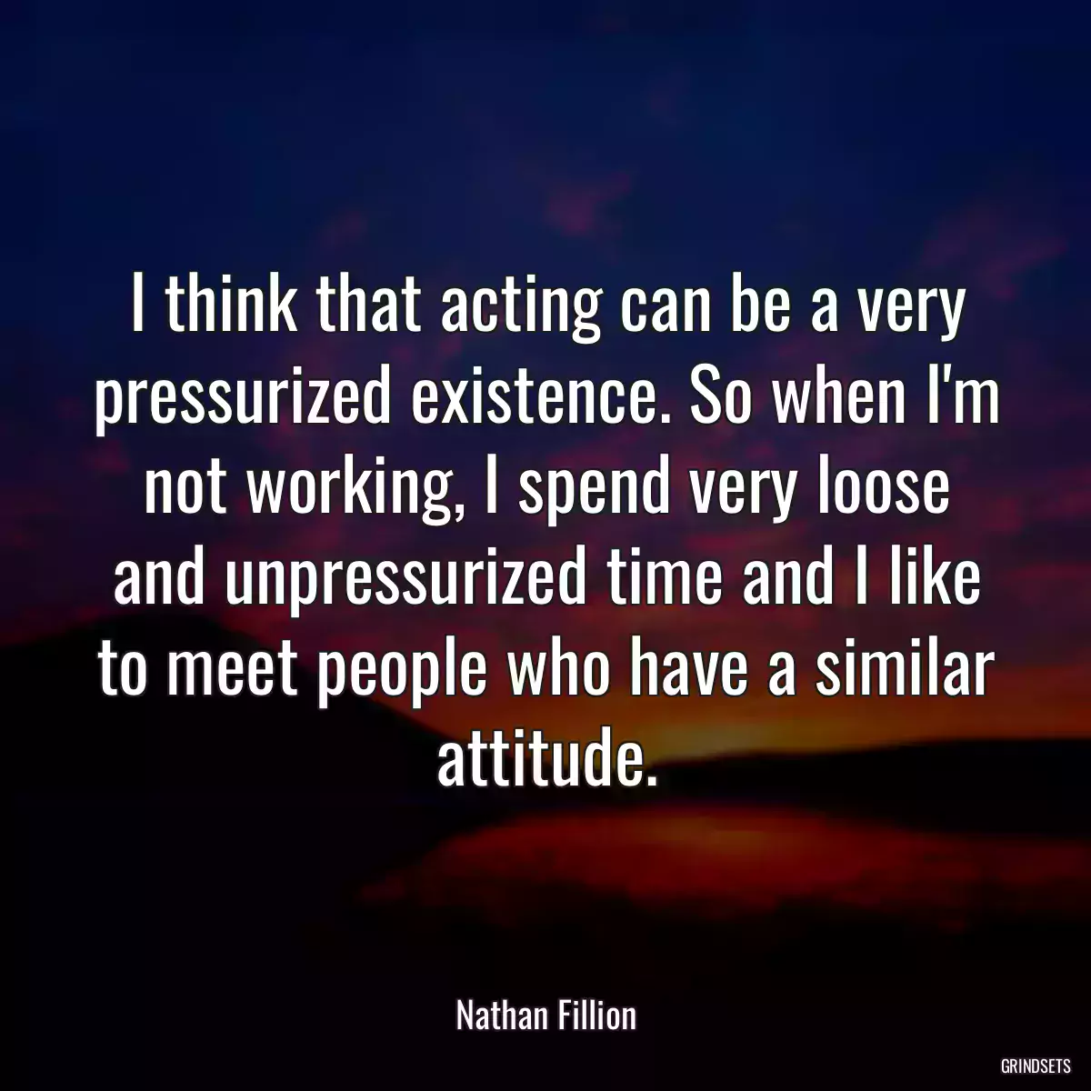 I think that acting can be a very pressurized existence. So when I\'m not working, I spend very loose and unpressurized time and I like to meet people who have a similar attitude.