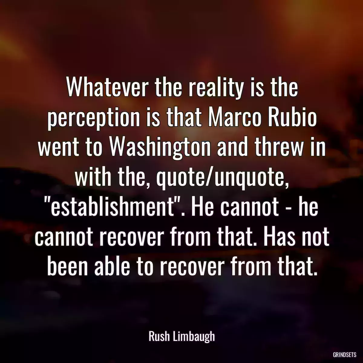 Whatever the reality is the perception is that Marco Rubio went to Washington and threw in with the, quote/unquote, \