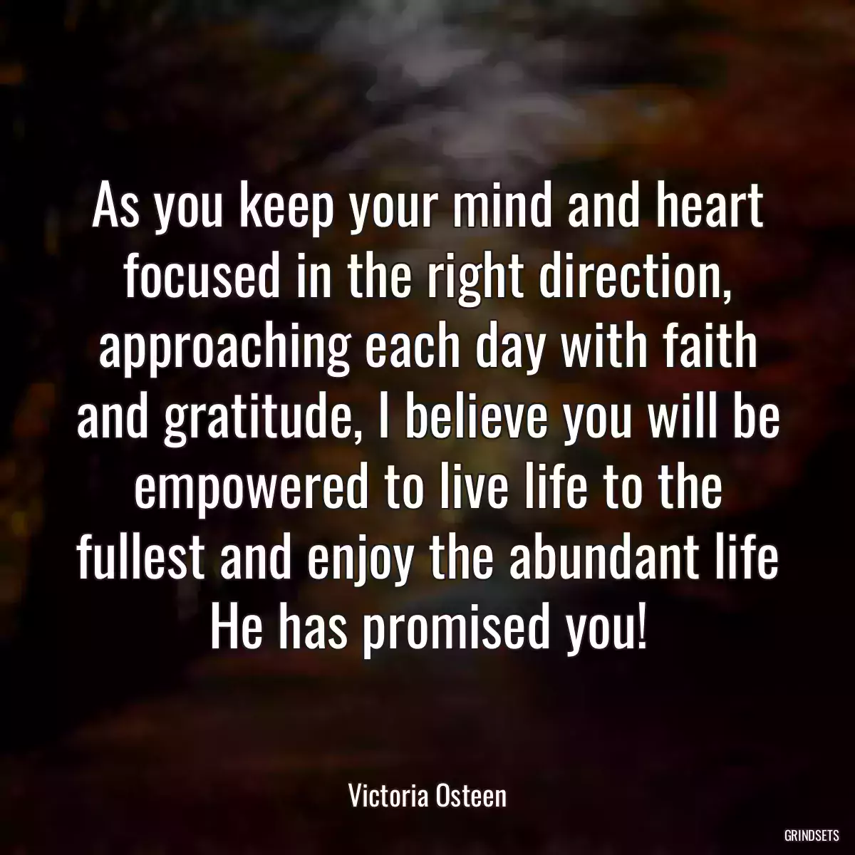 As you keep your mind and heart focused in the right direction, approaching each day with faith and gratitude, I believe you will be empowered to live life to the fullest and enjoy the abundant life He has promised you!