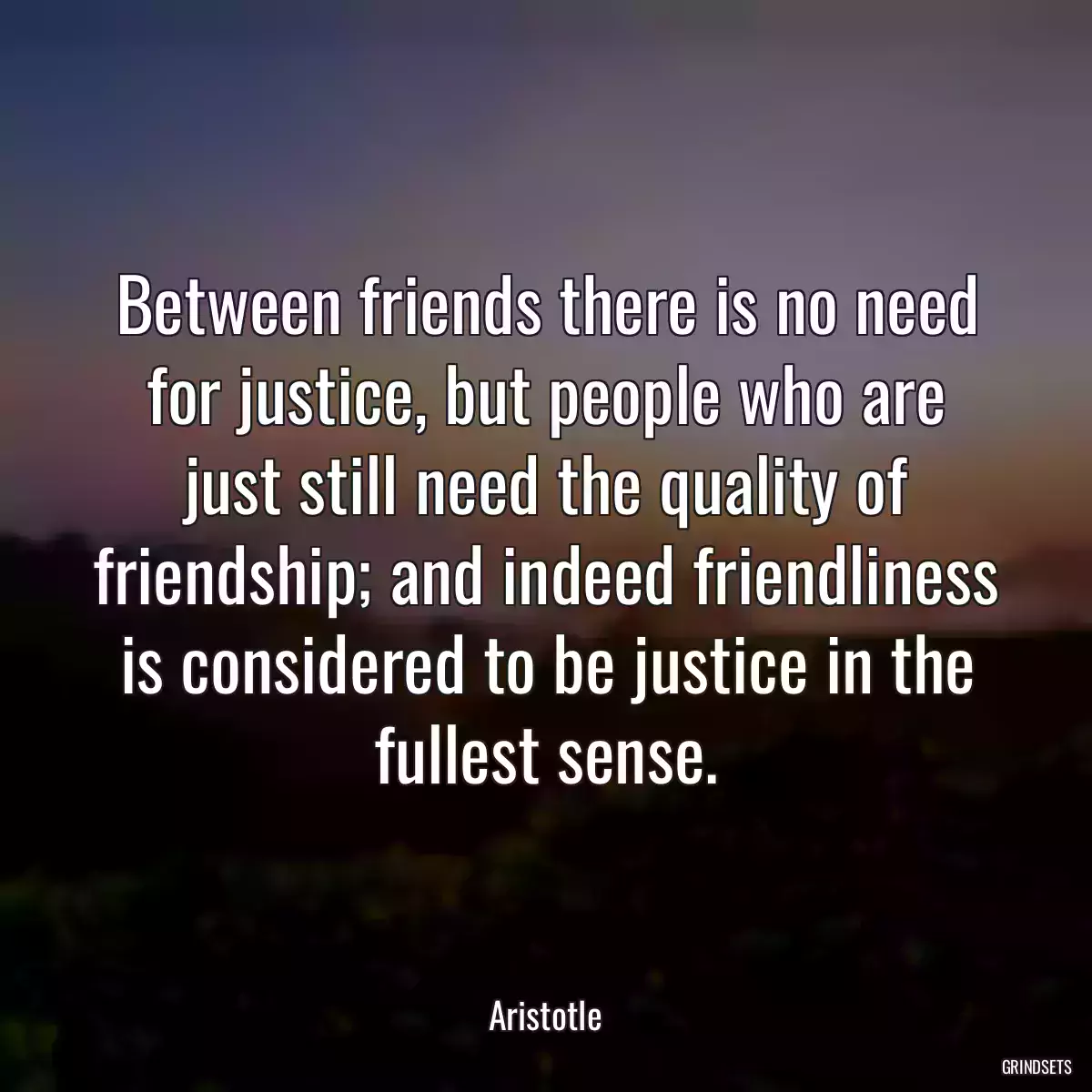 Between friends there is no need for justice, but people who are just still need the quality of friendship; and indeed friendliness is considered to be justice in the fullest sense.