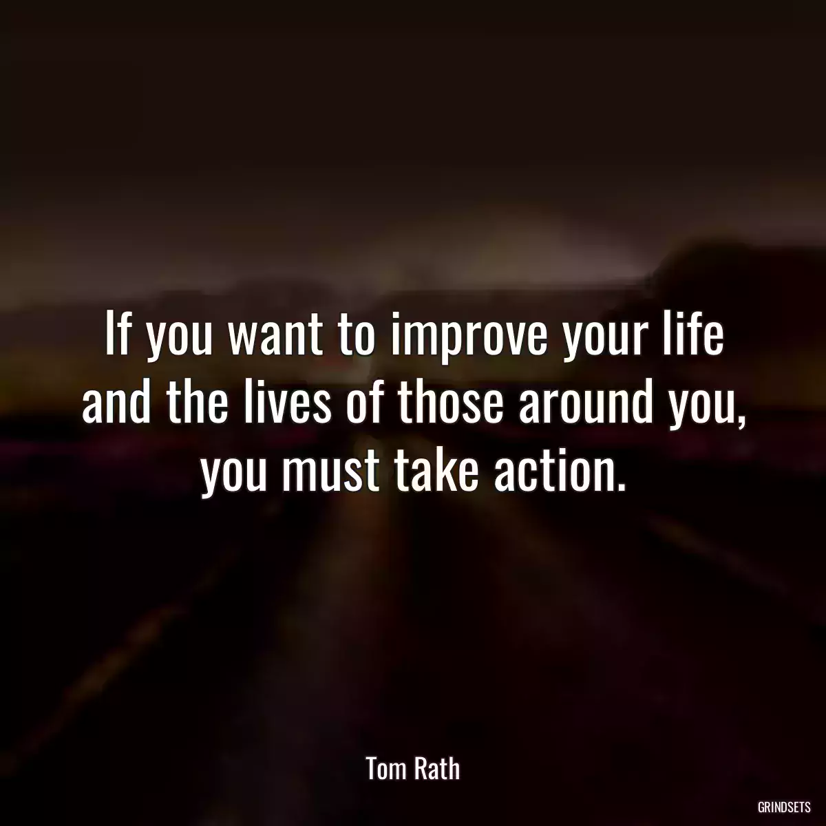 If you want to improve your life and the lives of those around you, you must take action.