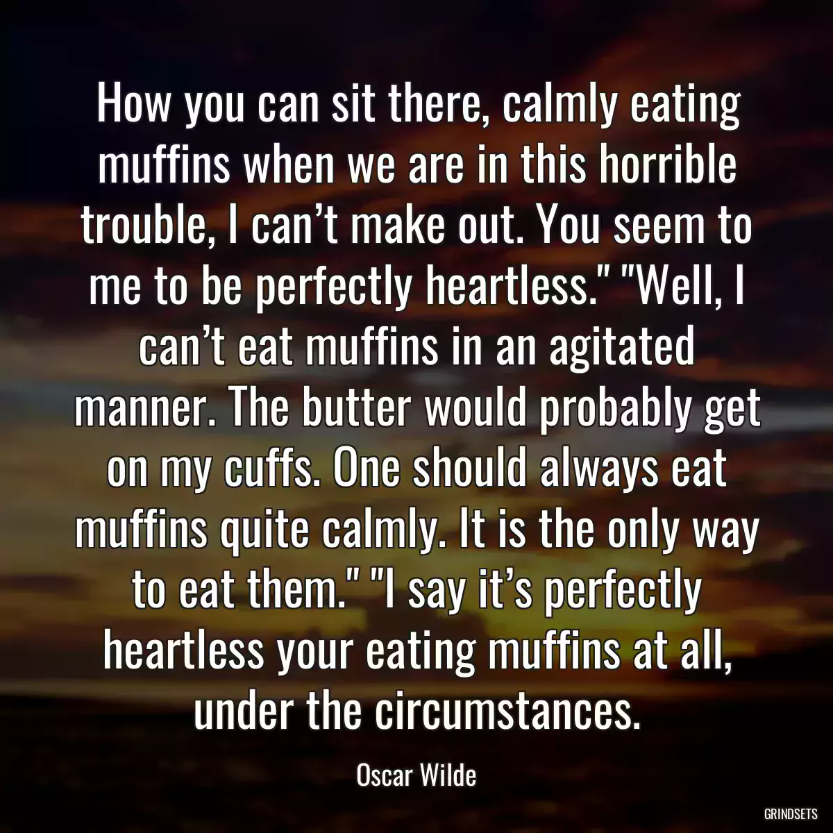 How you can sit there, calmly eating muffins when we are in this horrible trouble, I can’t make out. You seem to me to be perfectly heartless.\