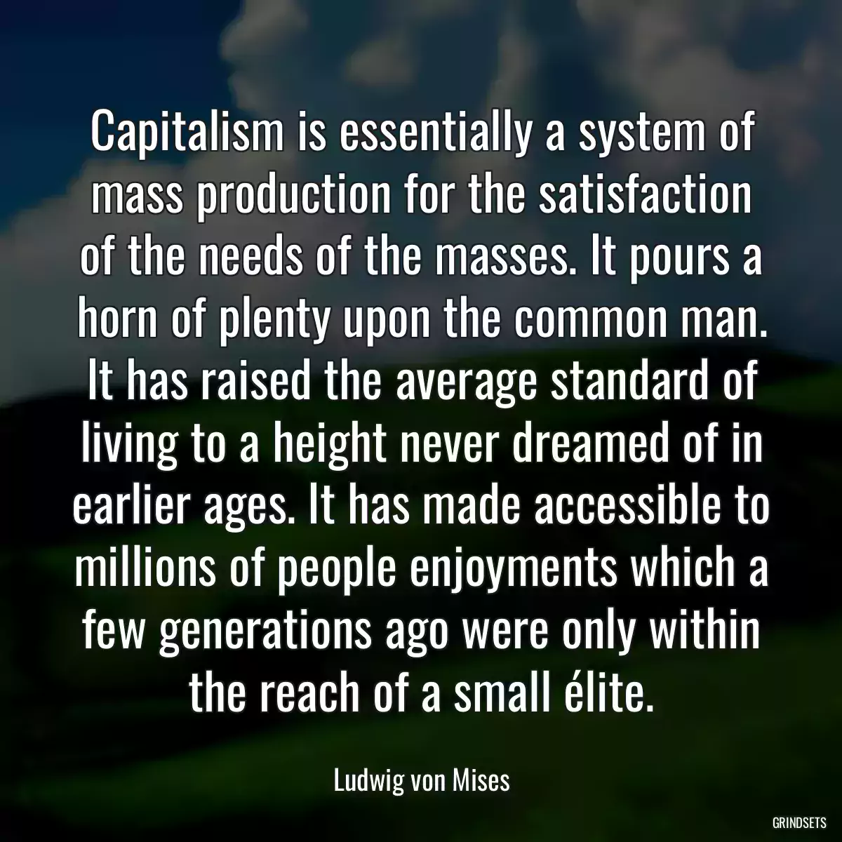 Capitalism is essentially a system of mass production for the satisfaction of the needs of the masses. It pours a horn of plenty upon the common man. It has raised the average standard of living to a height never dreamed of in earlier ages. It has made accessible to millions of people enjoyments which a few generations ago were only within the reach of a small élite.