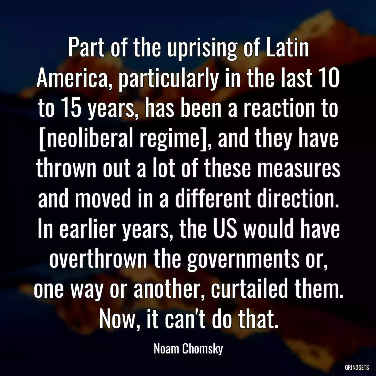 Part of the uprising of Latin America, particularly in the last 10 to 15 years, has been a reaction to [neoliberal regime], and they have thrown out a lot of these measures and moved in a different direction. In earlier years, the US would have overthrown the governments or, one way or another, curtailed them. Now, it can\'t do that.