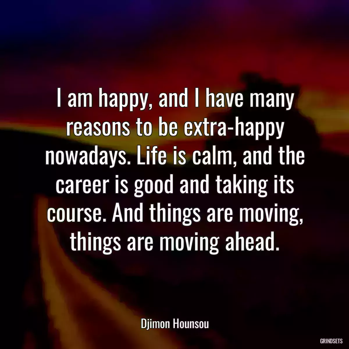 I am happy, and I have many reasons to be extra-happy nowadays. Life is calm, and the career is good and taking its course. And things are moving, things are moving ahead.