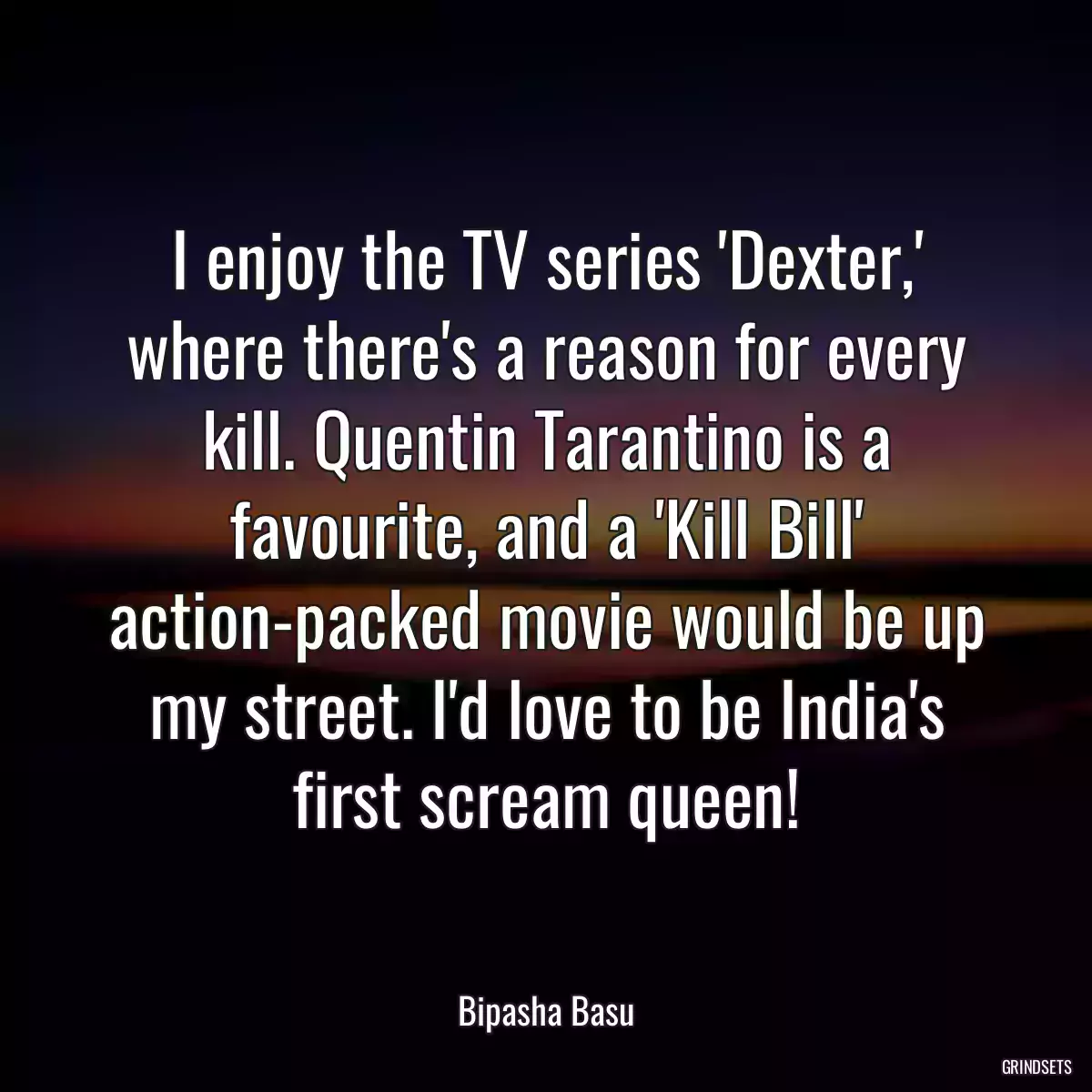 I enjoy the TV series \'Dexter,\' where there\'s a reason for every kill. Quentin Tarantino is a favourite, and a \'Kill Bill\' action-packed movie would be up my street. I\'d love to be India\'s first scream queen!