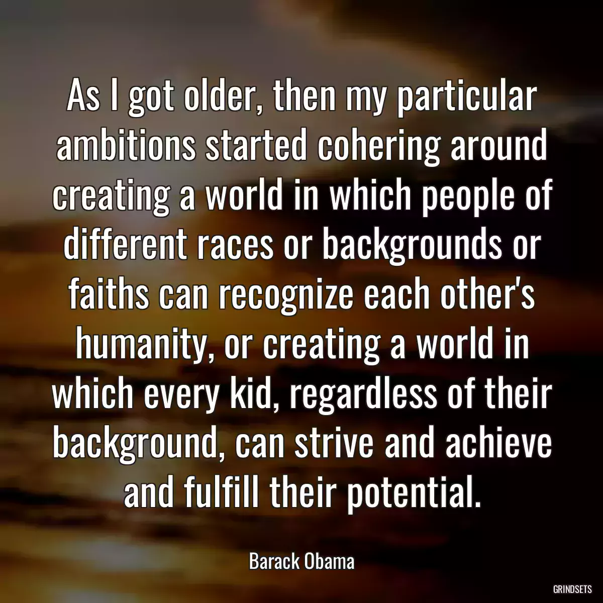 As I got older, then my particular ambitions started cohering around creating a world in which people of different races or backgrounds or faiths can recognize each other\'s humanity, or creating a world in which every kid, regardless of their background, can strive and achieve and fulfill their potential.