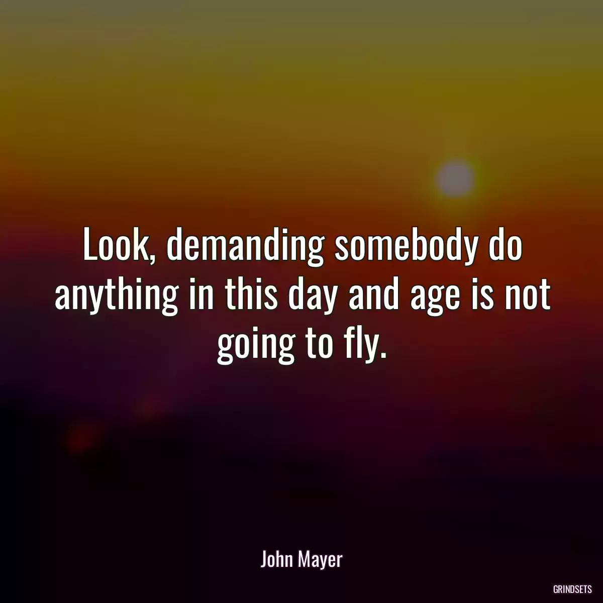 Look, demanding somebody do anything in this day and age is not going to fly.