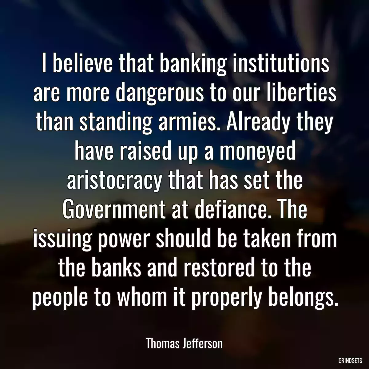 I believe that banking institutions are more dangerous to our liberties than standing armies. Already they have raised up a moneyed aristocracy that has set the Government at defiance. The issuing power should be taken from the banks and restored to the people to whom it properly belongs.