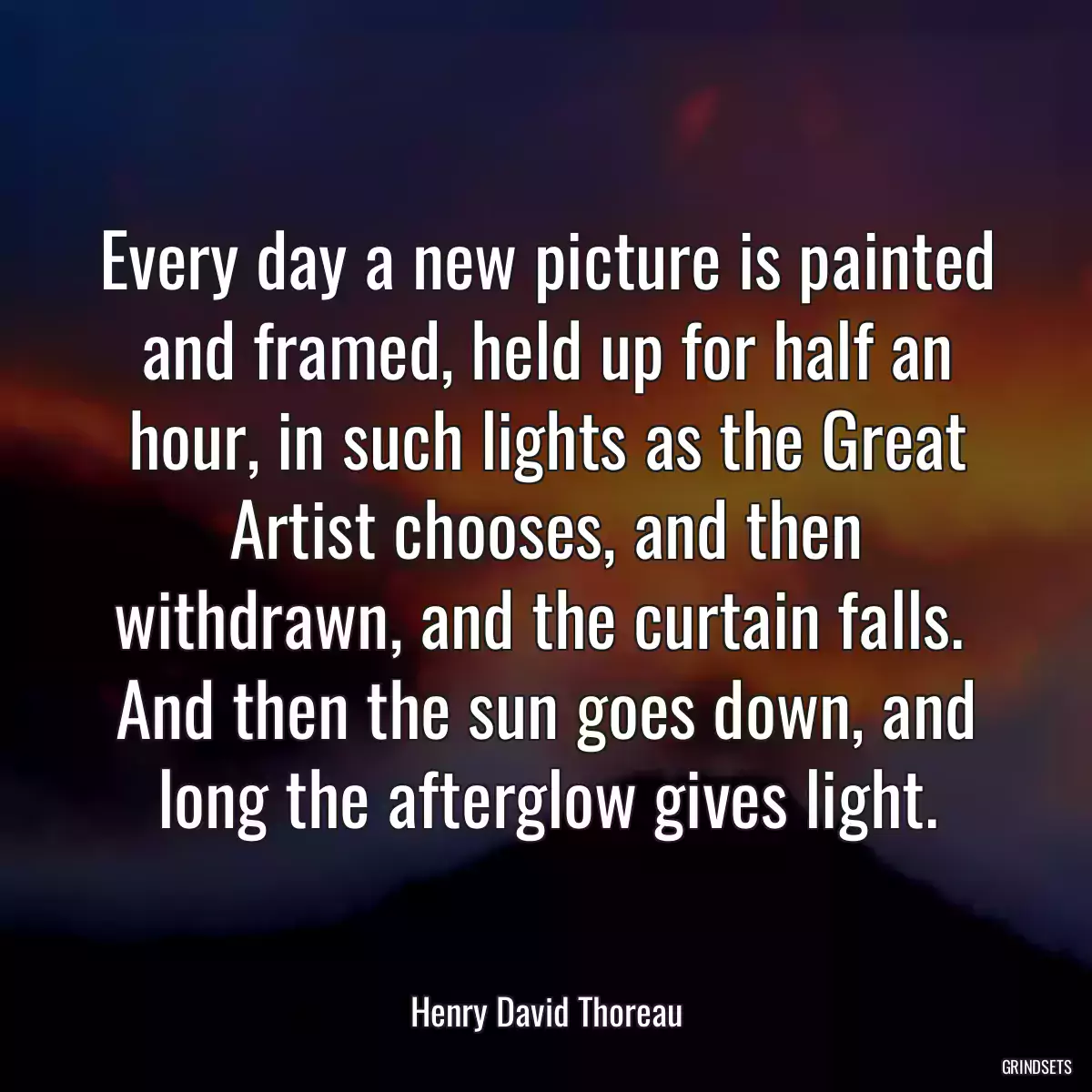 Every day a new picture is painted and framed, held up for half an hour, in such lights as the Great Artist chooses, and then withdrawn, and the curtain falls.  And then the sun goes down, and long the afterglow gives light.