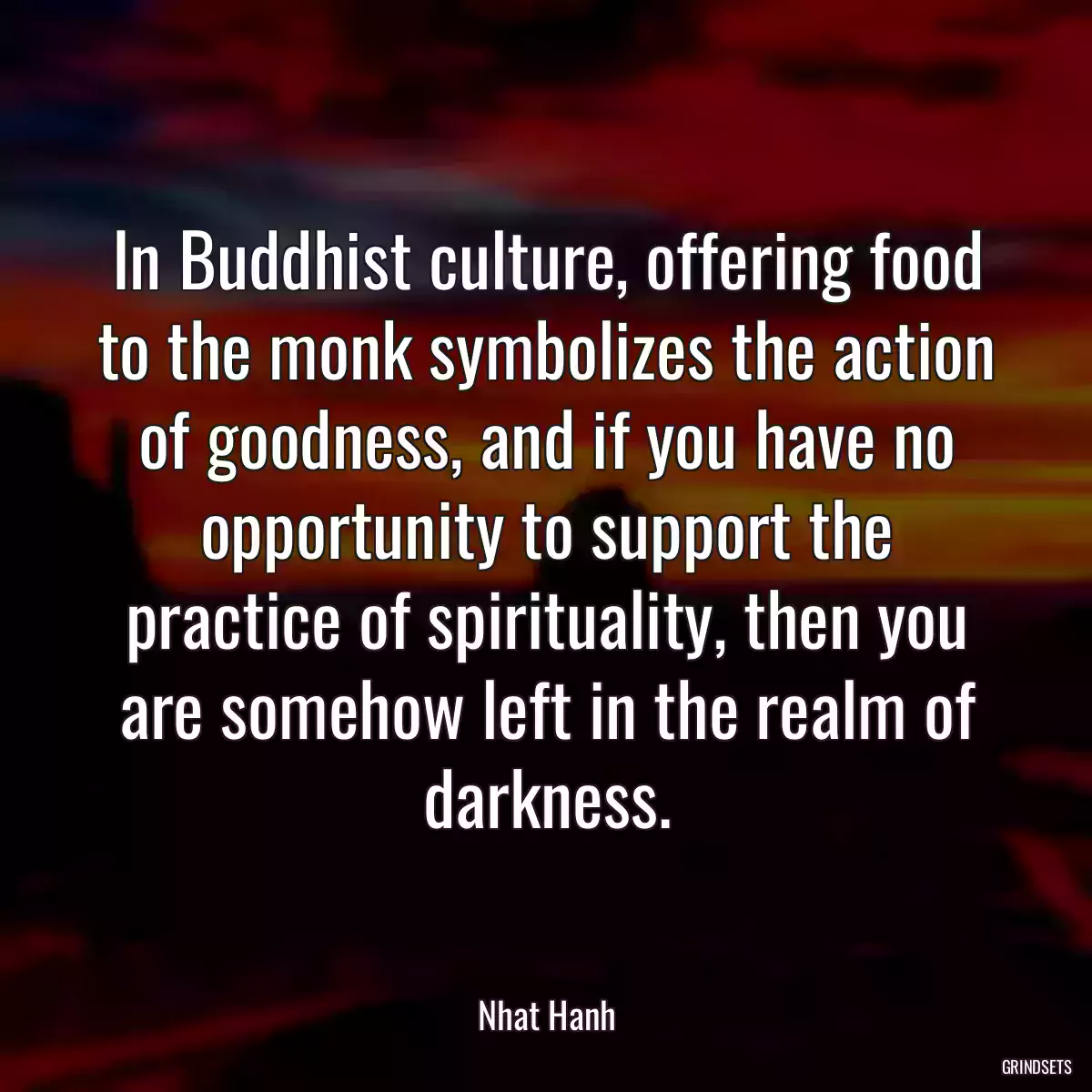 In Buddhist culture, offering food to the monk symbolizes the action of goodness, and if you have no opportunity to support the practice of spirituality, then you are somehow left in the realm of darkness.