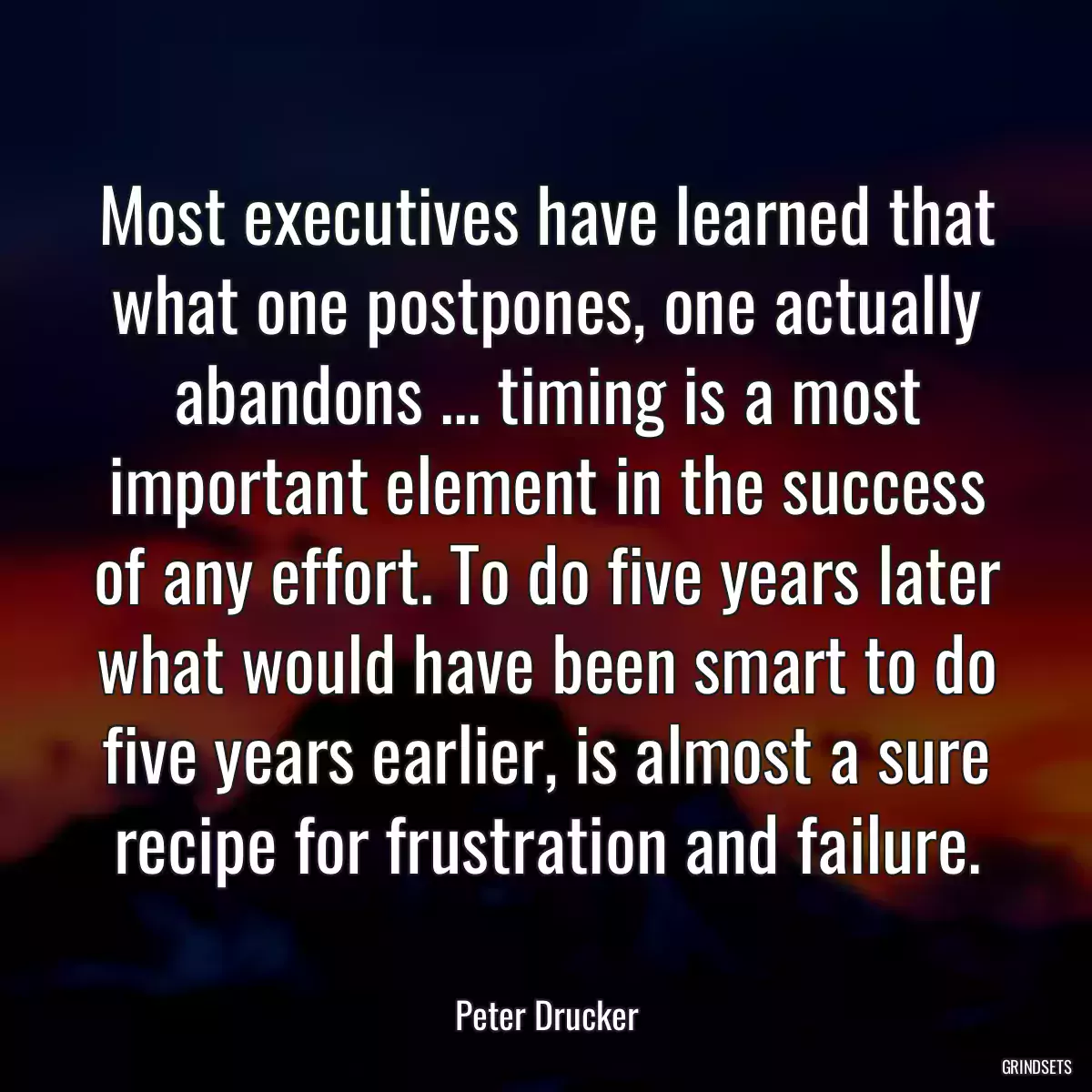 Most executives have learned that what one postpones, one actually abandons ... timing is a most important element in the success of any effort. To do five years later what would have been smart to do five years earlier, is almost a sure recipe for frustration and failure.