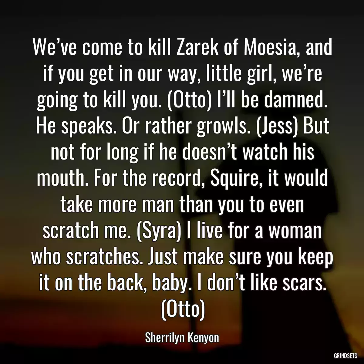 We’ve come to kill Zarek of Moesia, and if you get in our way, little girl, we’re going to kill you. (Otto) I’ll be damned. He speaks. Or rather growls. (Jess) But not for long if he doesn’t watch his mouth. For the record, Squire, it would take more man than you to even scratch me. (Syra) I live for a woman who scratches. Just make sure you keep it on the back, baby. I don’t like scars. (Otto)