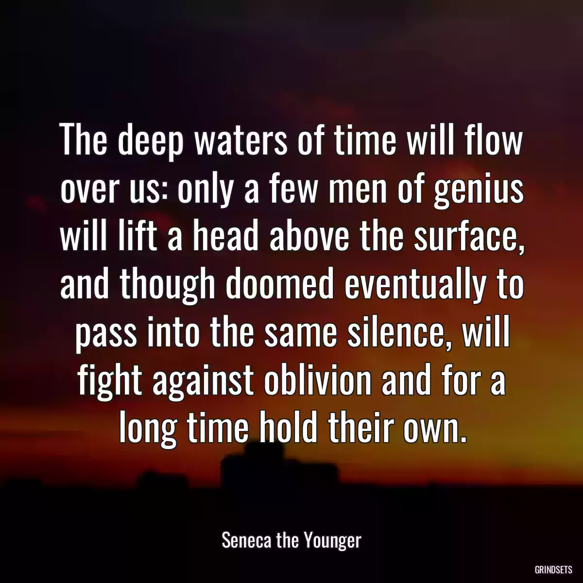 The deep waters of time will flow over us: only a few men of genius will lift a head above the surface, and though doomed eventually to pass into the same silence, will fight against oblivion and for a long time hold their own.