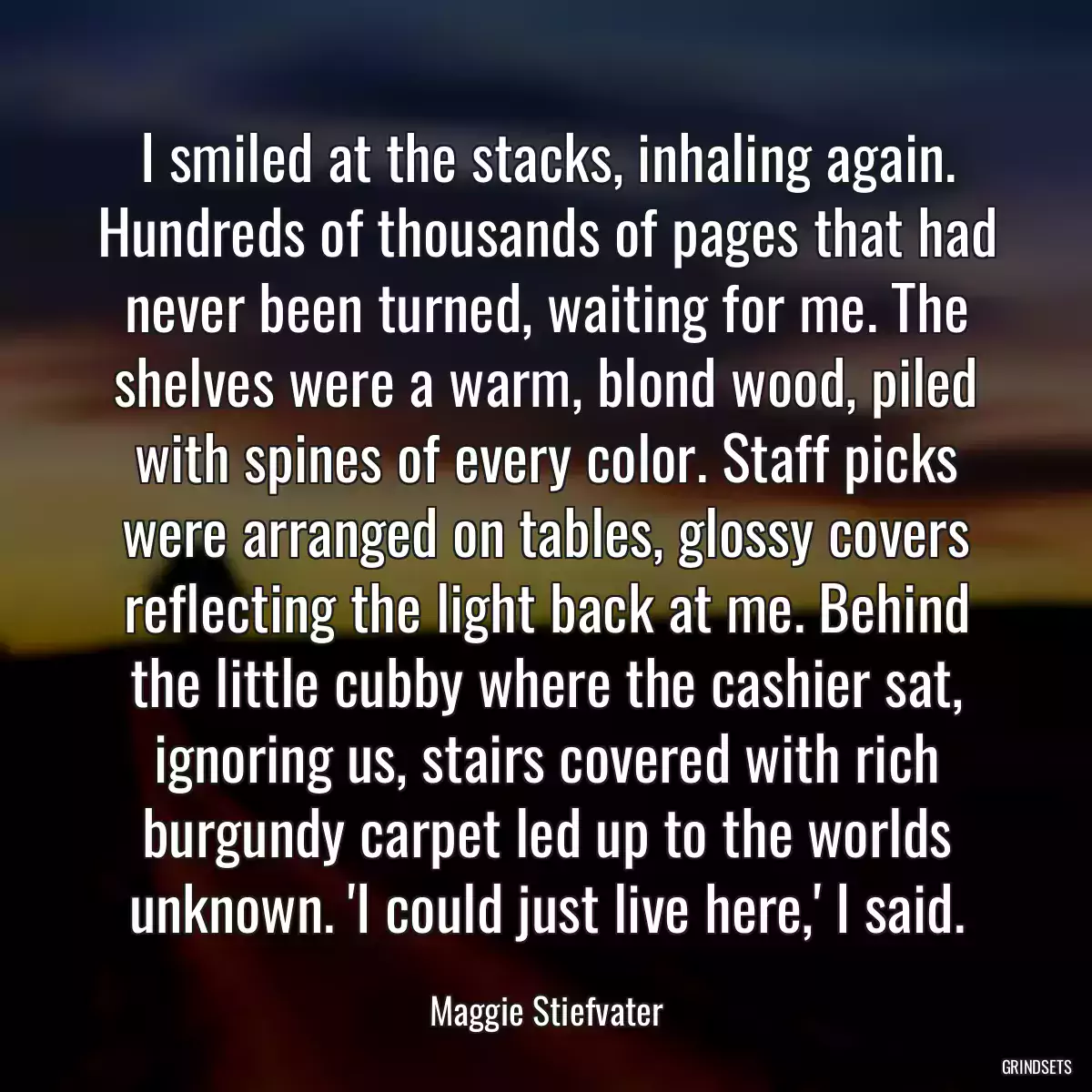 I smiled at the stacks, inhaling again. Hundreds of thousands of pages that had never been turned, waiting for me. The shelves were a warm, blond wood, piled with spines of every color. Staff picks were arranged on tables, glossy covers reflecting the light back at me. Behind the little cubby where the cashier sat, ignoring us, stairs covered with rich burgundy carpet led up to the worlds unknown. \'I could just live here,\' I said.