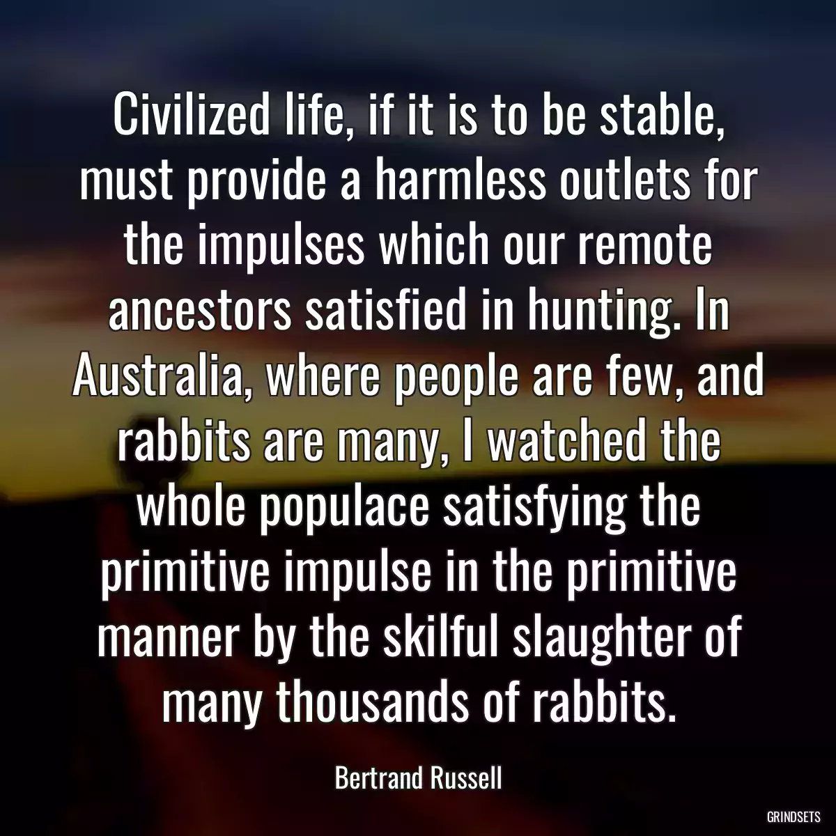 Civilized life, if it is to be stable, must provide a harmless outlets for the impulses which our remote ancestors satisfied in hunting. In Australia, where people are few, and rabbits are many, I watched the whole populace satisfying the primitive impulse in the primitive manner by the skilful slaughter of many thousands of rabbits.