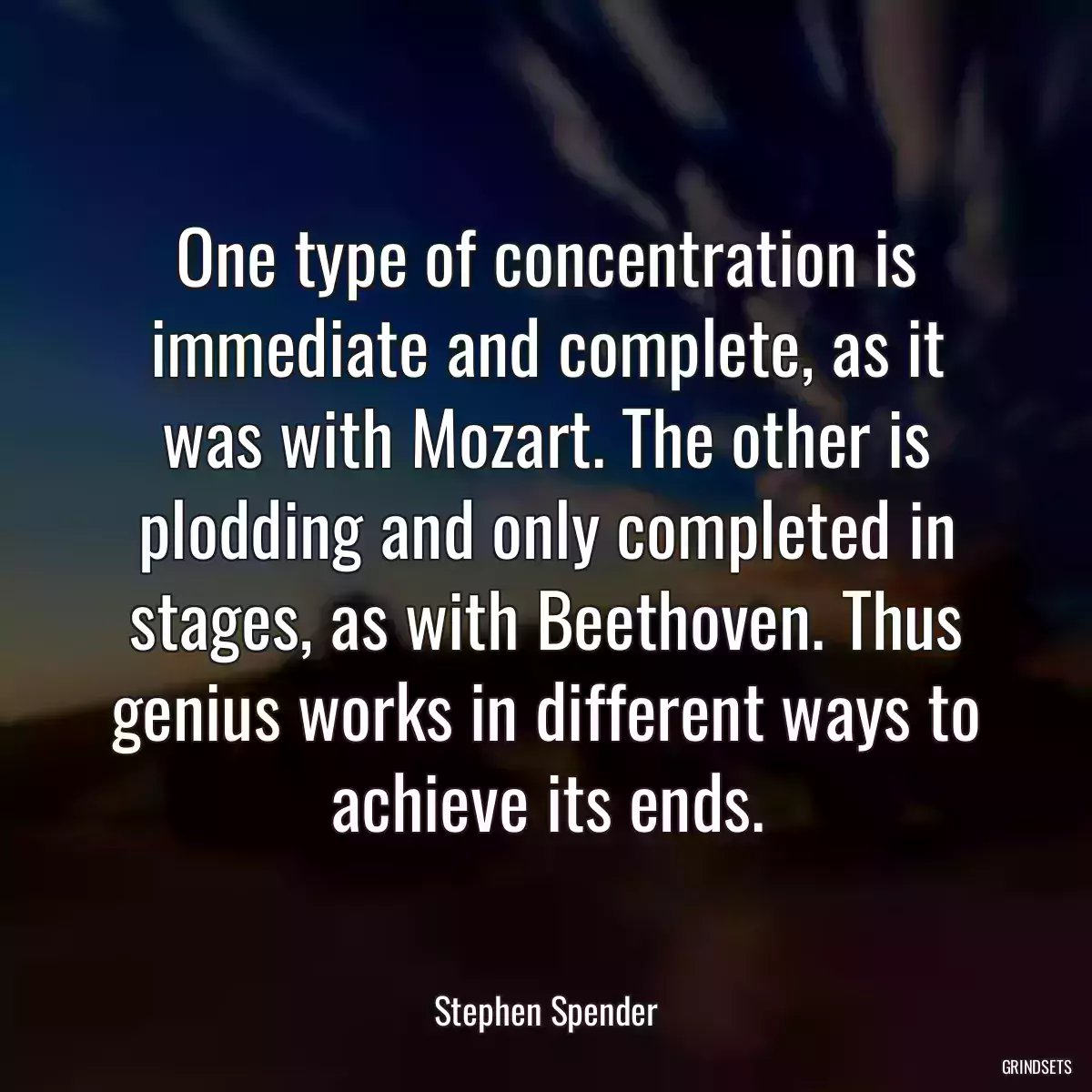 One type of concentration is immediate and complete, as it was with Mozart. The other is plodding and only completed in stages, as with Beethoven. Thus genius works in different ways to achieve its ends.