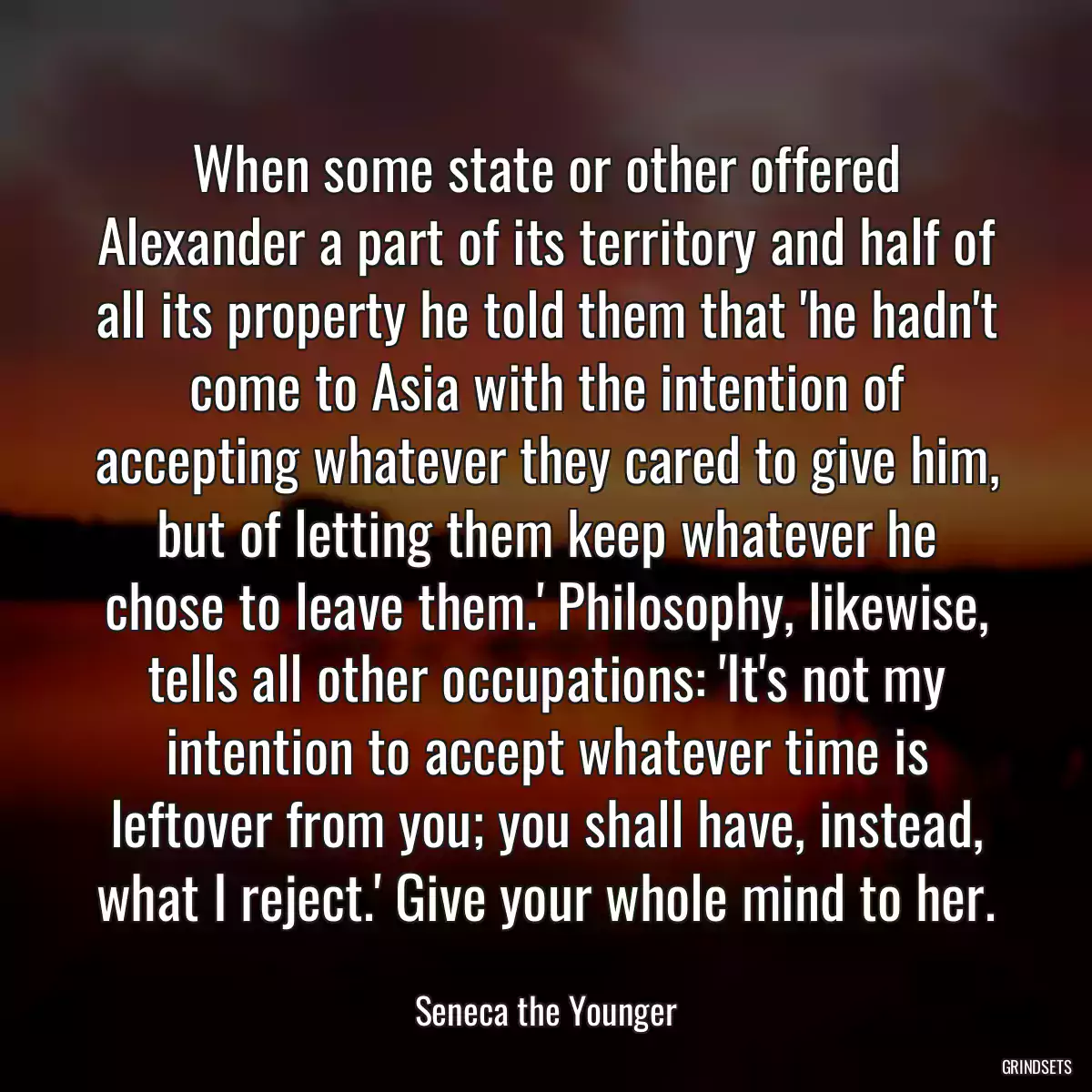 When some state or other offered Alexander a part of its territory and half of all its property he told them that \'he hadn\'t come to Asia with the intention of accepting whatever they cared to give him, but of letting them keep whatever he chose to leave them.\' Philosophy, likewise, tells all other occupations: \'It\'s not my intention to accept whatever time is leftover from you; you shall have, instead, what I reject.\' Give your whole mind to her.