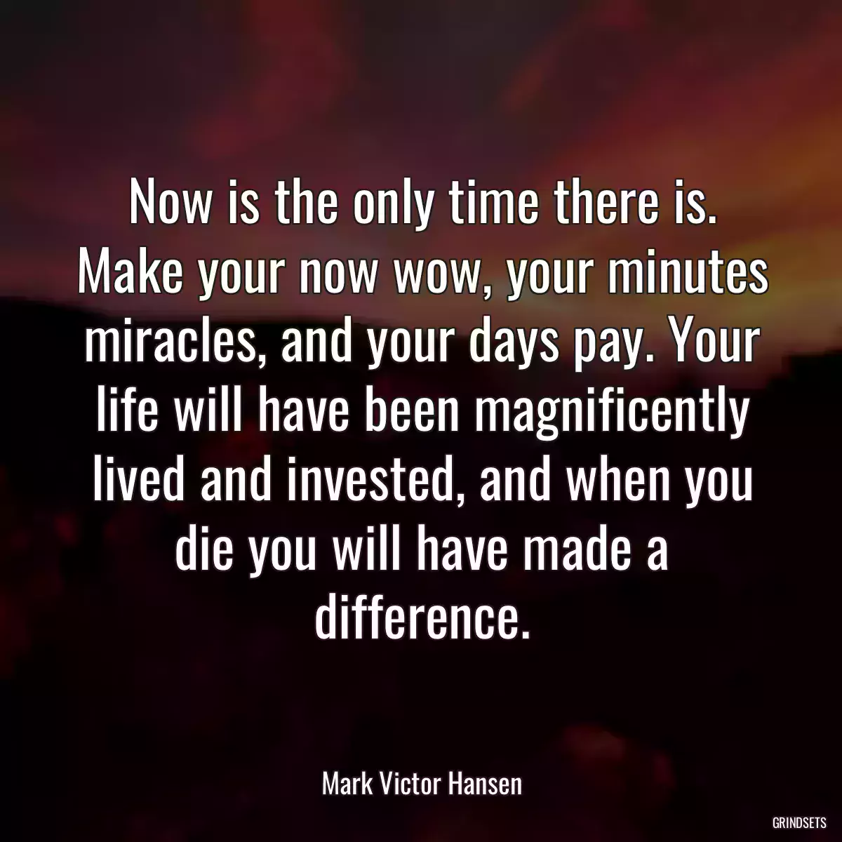 Now is the only time there is. Make your now wow, your minutes miracles, and your days pay. Your life will have been magnificently lived and invested, and when you die you will have made a difference.