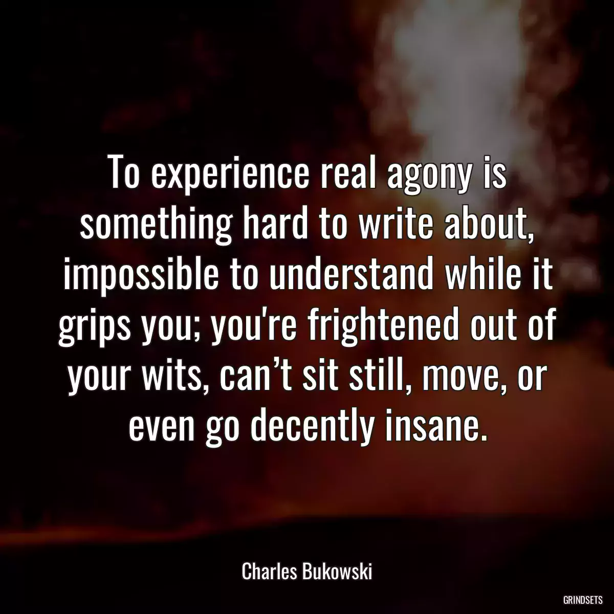 To experience real agony is something hard to write about, impossible to understand while it grips you; you\'re frightened out of your wits, can’t sit still, move, or even go decently insane.