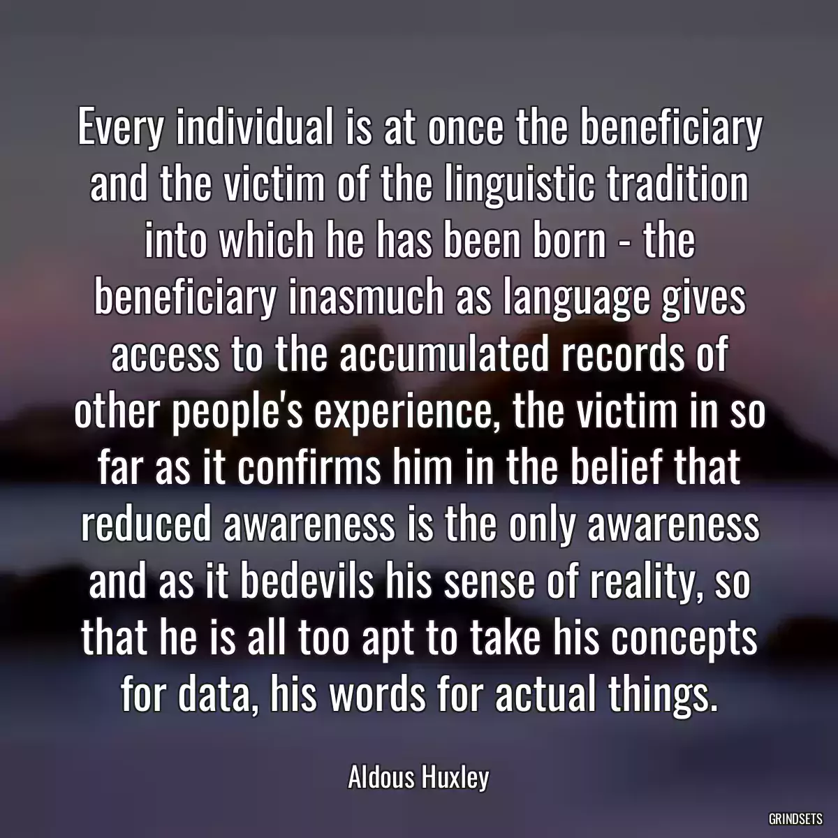 Every individual is at once the beneficiary and the victim of the linguistic tradition into which he has been born - the beneficiary inasmuch as language gives access to the accumulated records of other people\'s experience, the victim in so far as it confirms him in the belief that reduced awareness is the only awareness and as it bedevils his sense of reality, so that he is all too apt to take his concepts for data, his words for actual things.