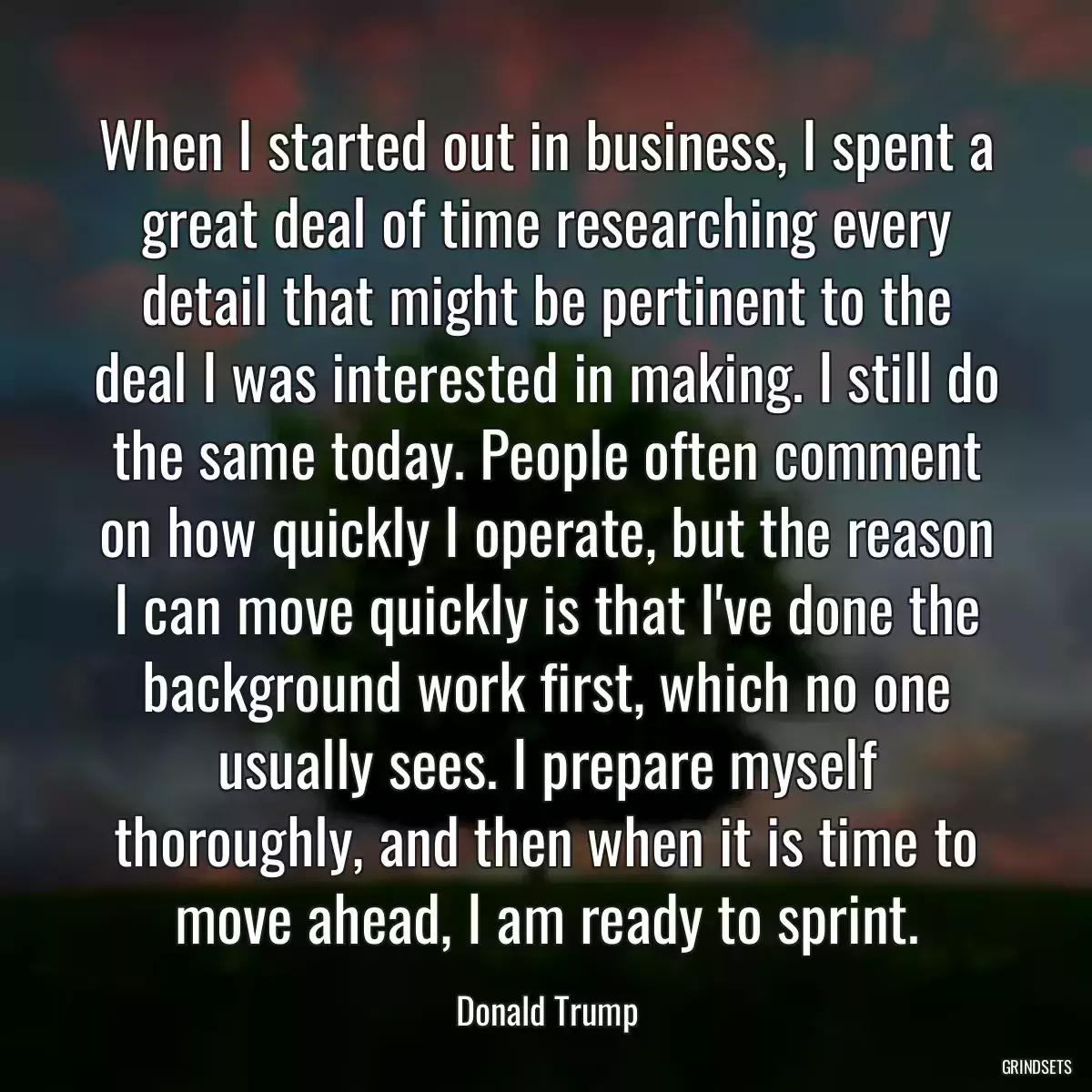 When I started out in business, I spent a great deal of time researching every detail that might be pertinent to the deal I was interested in making. I still do the same today. People often comment on how quickly I operate, but the reason I can move quickly is that I\'ve done the background work first, which no one usually sees. I prepare myself thoroughly, and then when it is time to move ahead, I am ready to sprint.