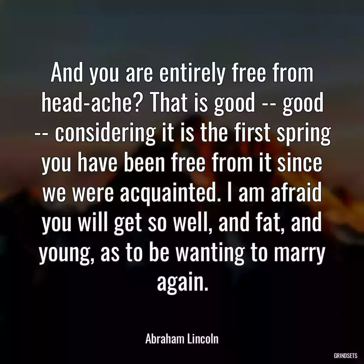 And you are entirely free from head-ache? That is good -- good -- considering it is the first spring you have been free from it since we were acquainted. I am afraid you will get so well, and fat, and young, as to be wanting to marry again.