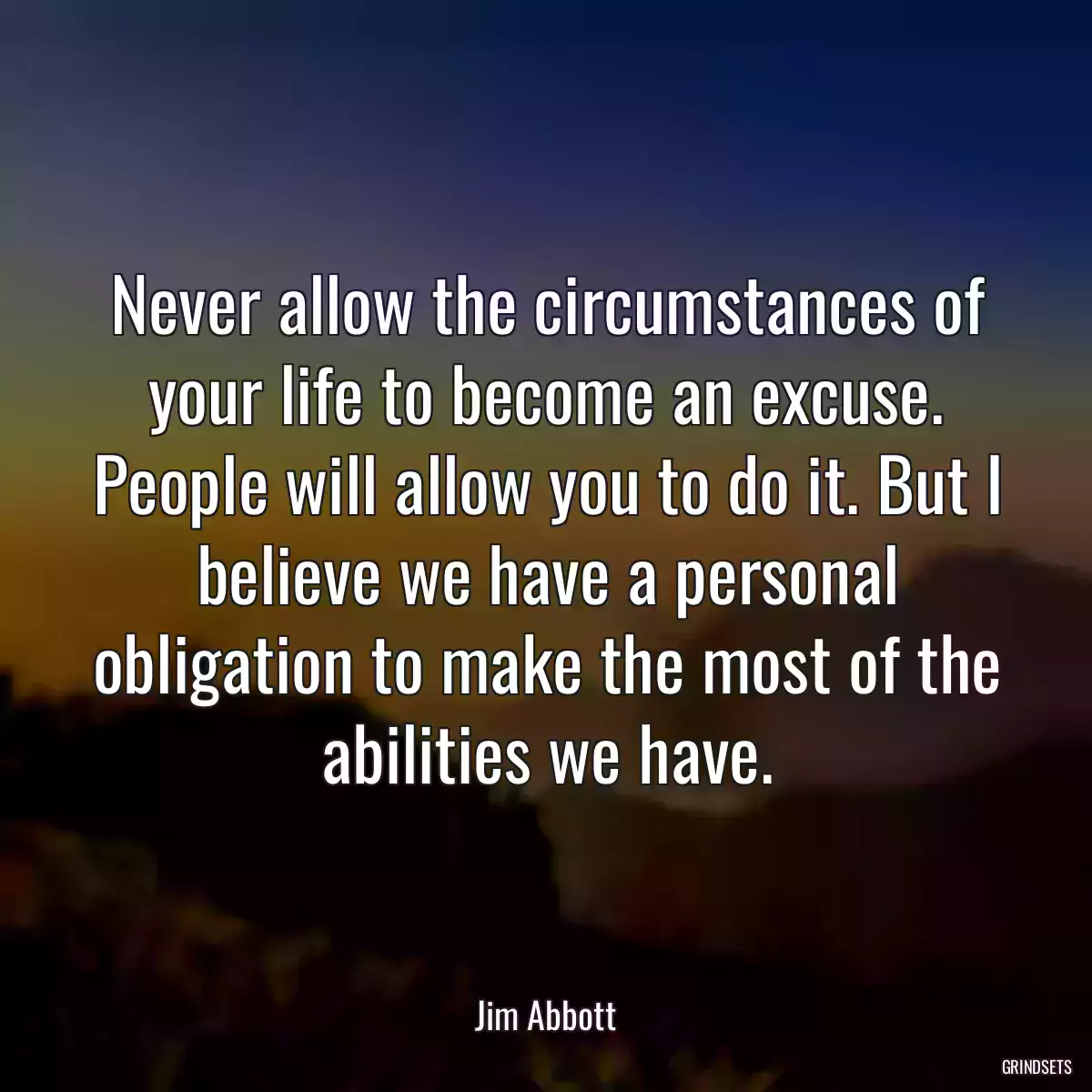 Never allow the circumstances of your life to become an excuse. People will allow you to do it. But I believe we have a personal obligation to make the most of the abilities we have.