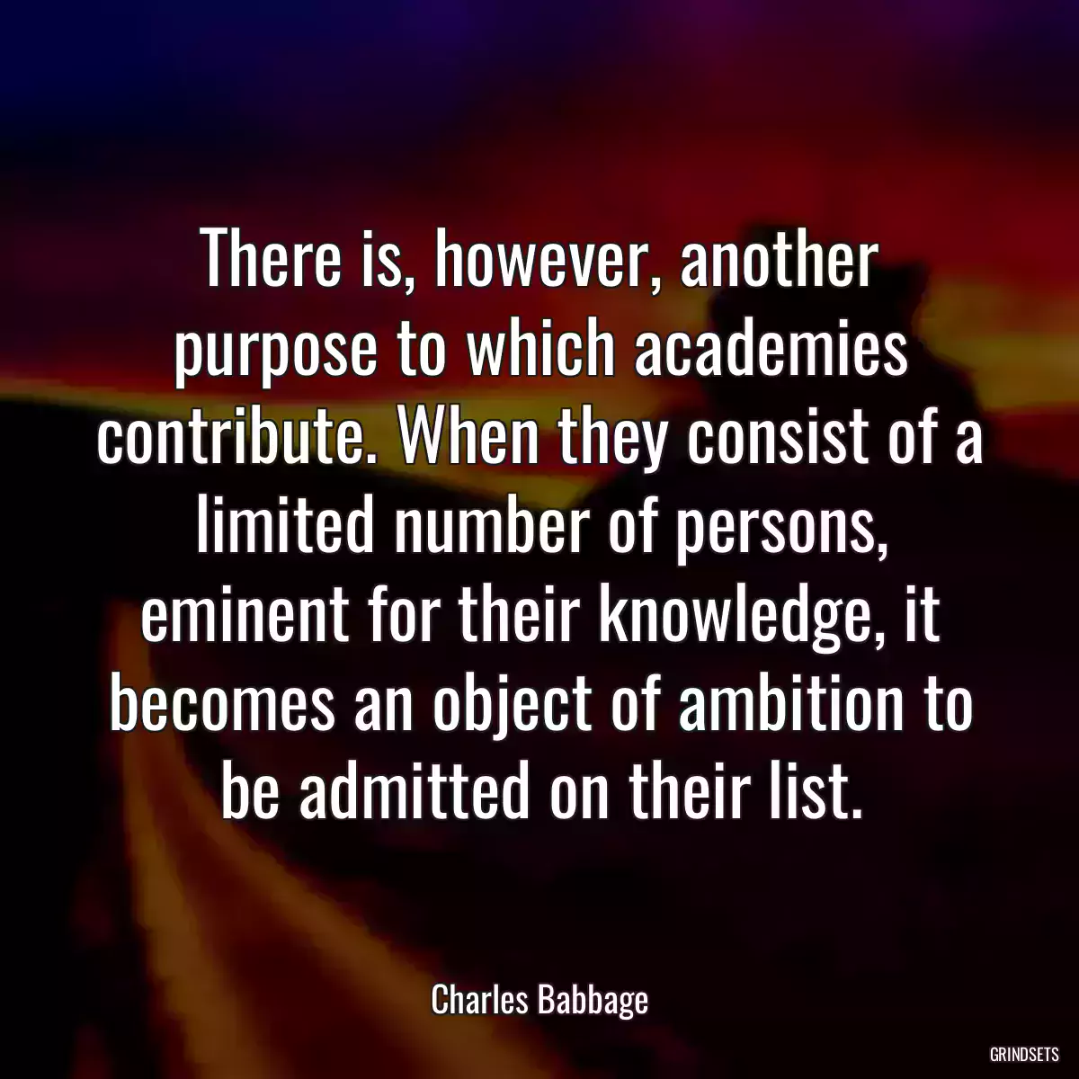 There is, however, another purpose to which academies contribute. When they consist of a limited number of persons, eminent for their knowledge, it becomes an object of ambition to be admitted on their list.