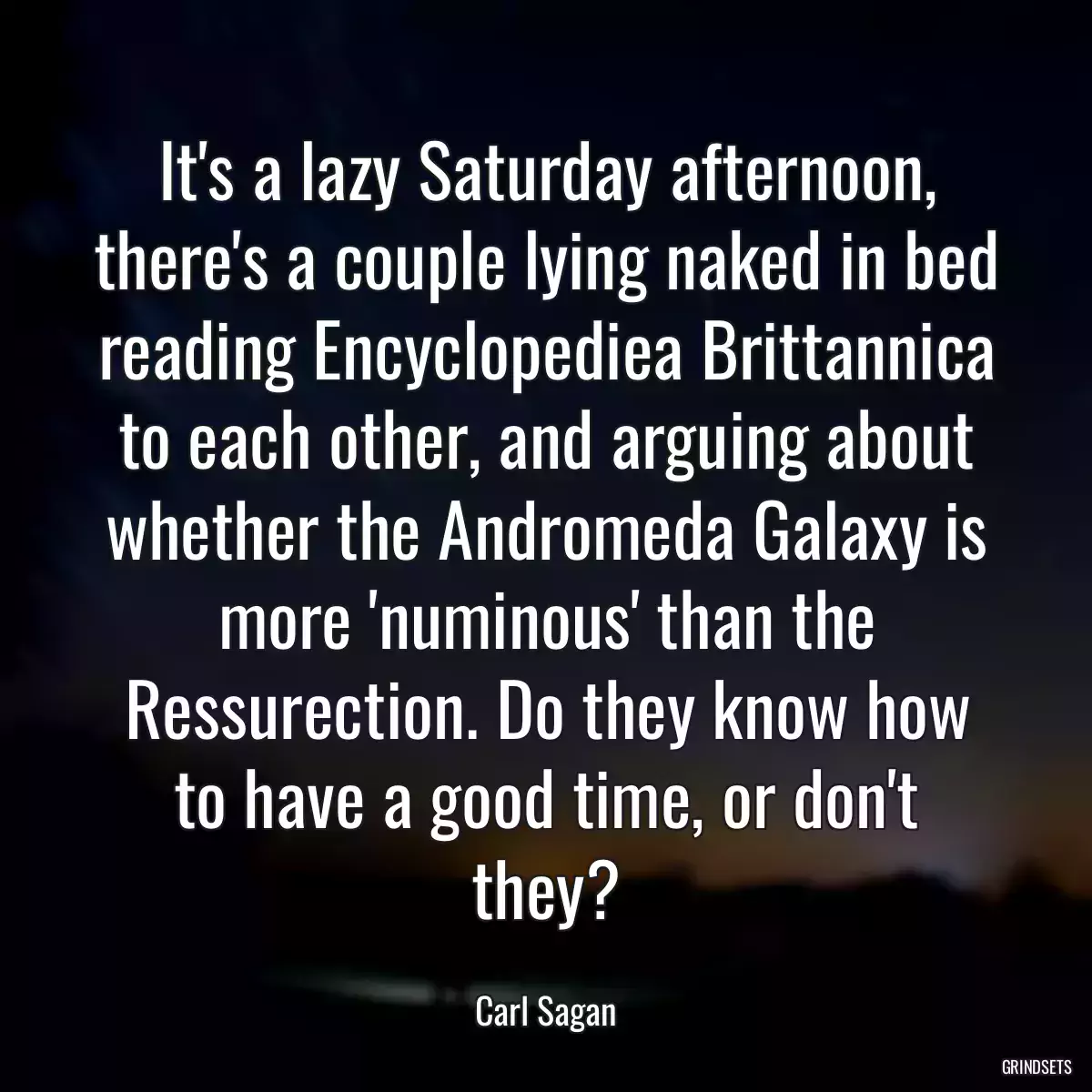 It\'s a lazy Saturday afternoon, there\'s a couple lying naked in bed reading Encyclopediea Brittannica to each other, and arguing about whether the Andromeda Galaxy is more \'numinous\' than the Ressurection. Do they know how to have a good time, or don\'t they?