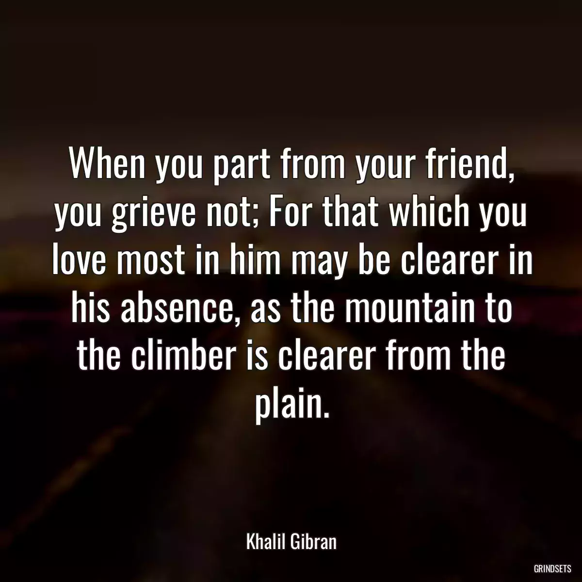 When you part from your friend, you grieve not; For that which you love most in him may be clearer in his absence, as the mountain to the climber is clearer from the plain.