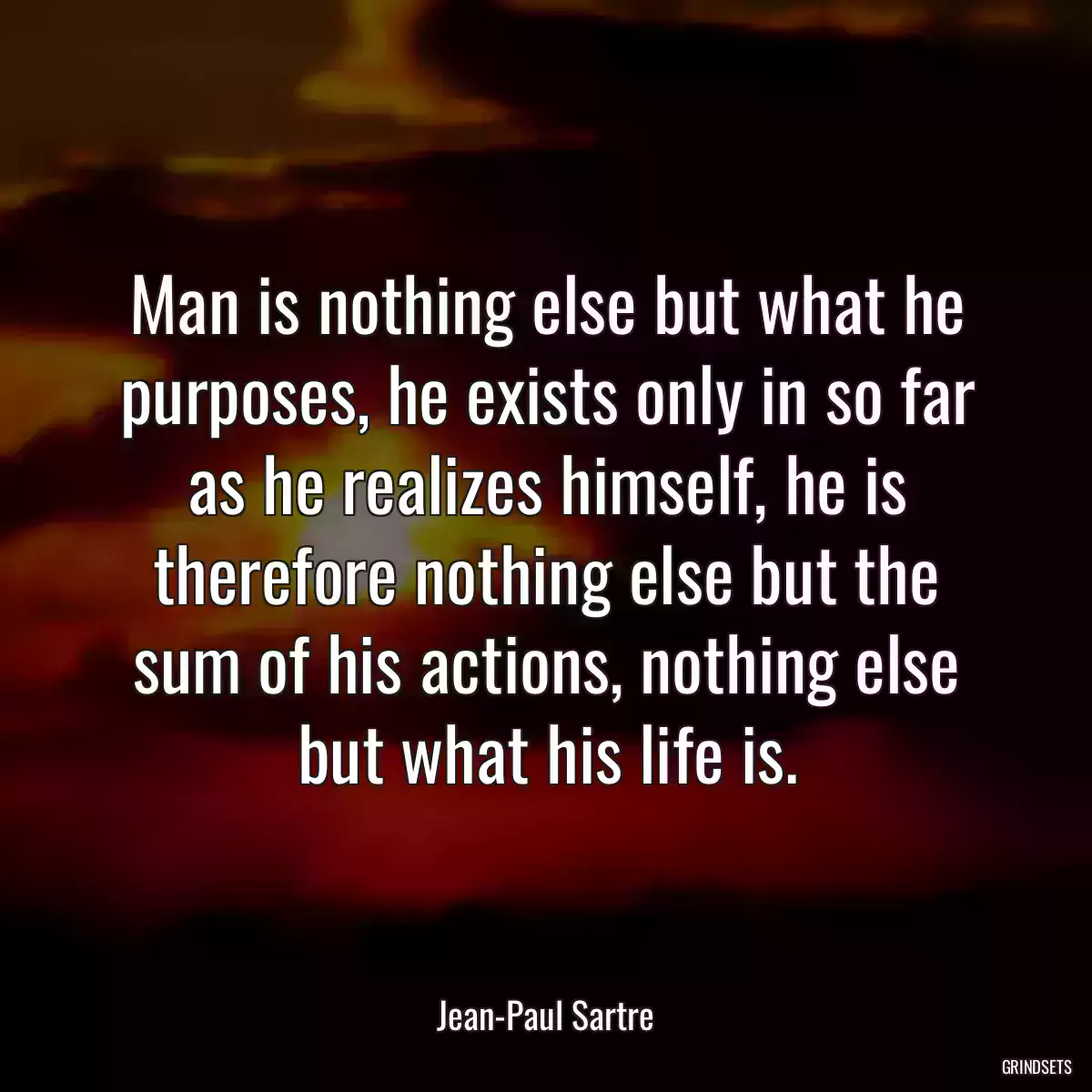 Man is nothing else but what he purposes, he exists only in so far as he realizes himself, he is therefore nothing else but the sum of his actions, nothing else but what his life is.