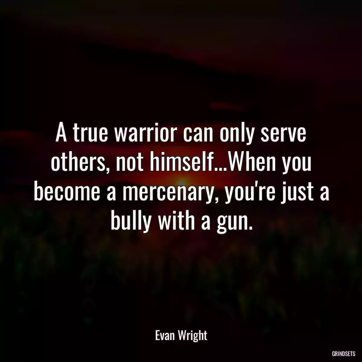 A true warrior can only serve others, not himself...When you become a mercenary, you\'re just a bully with a gun.