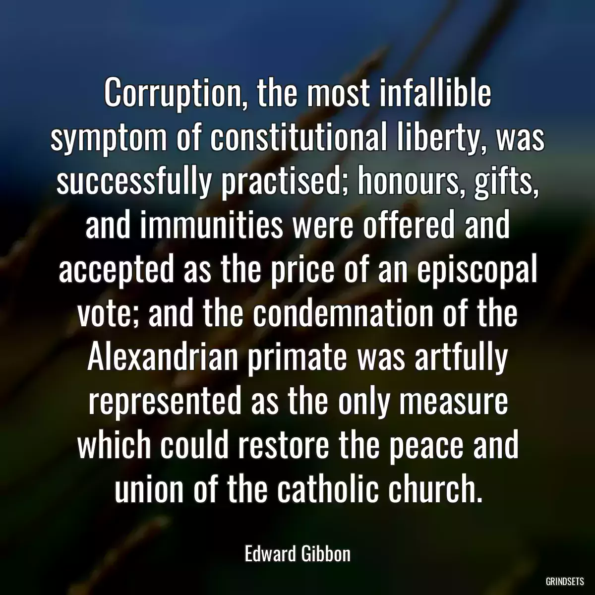 Corruption, the most infallible symptom of constitutional liberty, was successfully practised; honours, gifts, and immunities were offered and accepted as the price of an episcopal vote; and the condemnation of the Alexandrian primate was artfully represented as the only measure which could restore the peace and union of the catholic church.